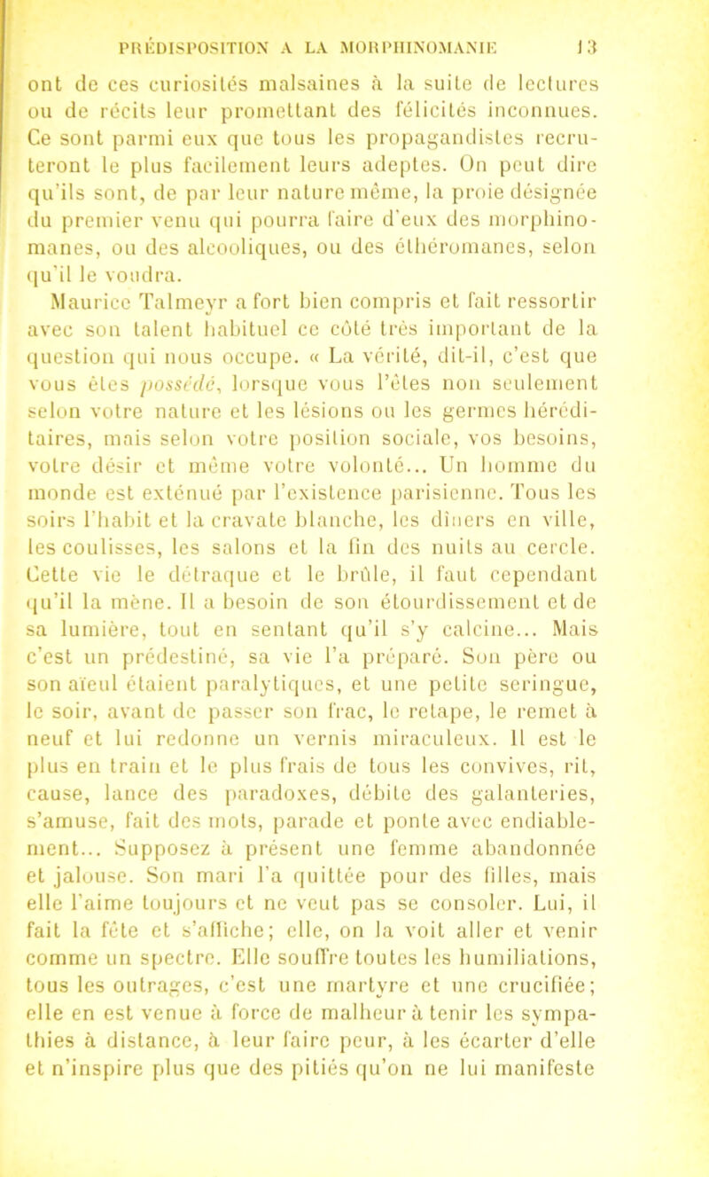 PRIÎDISI'OSITION A LA MOHIMIINOMAMK la ont de ces curiosités malsaines à la suite de leclurcs ou de récits leur promettant des félicités inconnues. Ce sont parmi eux que tous les propagandistes recru- teront le plus facilement leurs adeptes. On peut dire qu’ils sont, de par leur nature même, la proie désignée du premier venu qui pourra faire d'eux des morphino- manes, on des alcooliques, ou des élhéromanes, selon ([u'il le voudra. Maurice Talmeyr a fort bien compris et fait ressortir avec son talent habituel ce côté très important de la (luestion qui nous occupe. « La vérité, dit-il, c’est que vous êtes jiosscdc, lorsiiue vous l’êtes non seulement selon votre nature et les lésions ou les germes hérédi- taires, mais selon votre position sociale, vos besoins, votre désir et même votre volonté... Un homme du monde est exténué par l’existence parisienne. Tous les soirs l’habit et la cravate blanche, les dîners en ville, les coulisses, les salons et la tin des nuits au cercle. Cette vie le détraque et le brûle, il faut cependant ijLi’il la mène. Il a besoin de sou étourdissement et de sa lumière, tout en sentant qu’il s’y calcine... Mais c’est un prédestiné, sa vie l’a préparé. Sou père ou son aïeul étaient paralytiques, et une petite seringue, le soir, avant de passer son frac, le retape, le remet à neuf et lui redonne un vernis miraculeux. Il est le plus en train et le plus frais de tous les convives, rit, cause, lance des [)aradoxes, débite des galanteries, s’amuse, fait des mots, parade et ponte avec endiablc- ment... Supposez à présent une femme abandonnée et jalouse. Son mari l’a (juittée pour des filles, mais elle l’aime toujours et ne veut pas se consoler. Lui, il fait la fête et s’alliche; elle, on la voit aller et venir comme un spectre. Elle soufl're toutes les bumiliations, tous les outrages, c’est une martyre et une crucifiée; elle en est venue à force de malheur à tenir les sympa- tliies à distance, h leur faire peur, à les écarter d’elle et n’inspire plus que des pitiés (|u’on ne lui manifeste