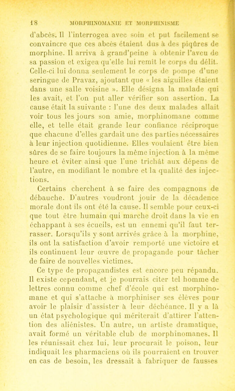 d’abcès. Tl l’interrogea avec soin et put facilement se convaincre que ces abcès étaient dus à des piqûres de morphine. 11 arriva à grand’peine à obtenir l’aveu de sa passion et exigea qu’elle lui remît le corps du délit. Celle-ci lui donna seulement le corps de pompe d’une seringue de Pravaz, ajoutant que « les aiguilles étaient dans une salle voisine ». Elle désigna la malade qui les avait, et l’on put aller vérifier son assertion. La cause était la suivante : l’une des deux malades allait voir tous les jours son amie, morphinomane comme elle, et telle était grande leur confiance réciproque que chacune d’elles gardait une des parties nécessadres à leur injection quotidienne. Elles voulaient être bien sûres de se faire toujours la même injection à la même heure et éviter ainsi ([ue l’une trichât aux dépens de l’autre, en modifiant le nombre et la qualité des injec- tions. Certains cherchent à se faire des compagnons de débauche. D’autres voudront jouir de la décadence morale dont ils ont été la cause. Il semble pour ceux-ci que tout être humain qui marche droit dans la vie en échappant à ses écueils, est un ennemi qu’il faut ter- rasser. Lorsqu’ils y sont arrivés grâce à la morphine, ils ont la satisfaction d’avoir remporté une victoire et ils continuent leur œuvre de propagande pour tâcher de faire de nouvelles victimes. Ce t^'pe de propagandistes est encore peu répandu. Il existe cependant, et je pourrais citer tel homme de lettres connu comme chef d’école qui est morphino- mane et qui s’attache à inorphiniser ses élèves pour avoir le plaisir d’assister à leur déchéance. Il y a là un état psychologique qui mériterait d'attirer l'atlcn- lion des aliénistes. Un autre, un artiste dramatique, avait formé un véritable club de morphinomanes. Il les réunissait chez lui, leur procurait le poison, leur indiquait les pharmaciens où ils pourraient en trouver en cas de besoin, les dressait à fabriquer de fausses