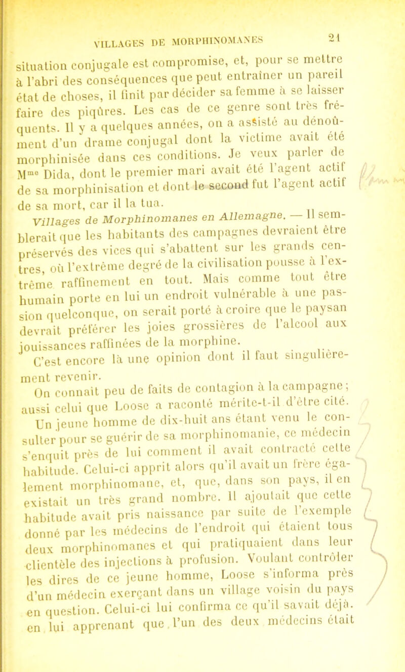 VILLAGES DE MORPHINOMANES il situation conjugale est compromise, et, imur se mettre à l’abri des conséquences que peut entrainer un pareil état de choses, il Unit par décider sa femme à se laisser faire des piqûres. Les cas de ce genre sont très fre- quents. 11 y a quelques années, on a assiste au dénou- ment d’un drame conjugal dont la victime avait été morphinisée dans ces conditions. Je veux parler de Dida, dont le premier mari avait été 1 agent actu de sa morphinisation et dont le second fut l’agent actif de sa mort, car il la tua. Villages de Morphinomanes en Allemagne. 11 sem- blerait que les habitants des campagnes devraient être préservés des vices qui s’abattent sur les grands cen- tres où l’extrême degré de la civilisation pousse à l’ex- trême rafQnement en tout. Mais comme tout être humain porte en lui un endroit vulnérable à une pas- sion quelconque, on serait porté à croire que le paysan devrait préférer les joies grossières de l’alcool aux jouissances raffinées de la morphine. C’est encore là une opinion dont il faut singulière- ment revenir. On connaît peu de faits de contagion a la campagne; aussi celui que Loose a raconté mérite-t-il d’êlre cité. Un jeune homme de dix-huit ans étant venu le con- sulter pour se guérir de sa morphinomanie, ce médecin s’enquit près de lui comment il avait contracté celte habitude. Celui-ci apprit alors qu’il avait un Irere éga- lement morphinomane, et, que, dans son pays, il en existait un très grand nombre. 11 ajoutait que cette habitude avait pris naissance par suite de l’exemple donné par les médecins de l’endroit qui étaient tous deux morphinomanes et qui pratiiiuaient dans leur clientèle des injections à profusion. Voulant contrôler les dires de ce jeune homme, Loose s’informa près d’un médecin exerçant dans un village voisin du pays en question. Celui-ci lui confirma ce fiu’il savait déjà, en lui apprenant que, l’un des deux médecins était