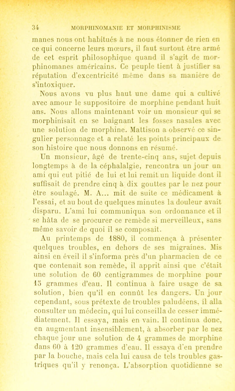 mânes nous ont habitués à ne nous étonner de rien en ce qui concerne leurs mœurs, il faut surtout être armé de cet esprit philosophique quand il s’agit de mor- phinomanes américains. Ce peuple tient à justifier sa réputation d’excentricité même dans sa manière de s’intoxiquer. Nous avons vu plus haut une dame qui a cultivé avec amour le suppositoire de morphine pendant huit ans. Nous allons maintenant voir un monsieur qui se morphinisait en se baignant les fosses nasales avec une solution de morphine. Mattison a observé ce sin- gulier personnage et a relaté les points principaux de son histoire que nous donnons en résumé. Un monsieur, âgé de trente-cinq ans, sujet depuis longtemps à de la céphalalgie, rencontra un jour un ami qui eut pitié de lui et lui remit un liquide dont il suffisait de prendre cinq à dix gouttes par le nez pour être soulagé. M. A... mit de suite ce médicament à l’essai, et au bout de quelques minutes la douleur avait disparu. L’ami lui communiqua son ordonnance et il se hâta de se procurer ce remède si merveilleux, sans même savoir de quoi il se composait. Au printemps de 1880, il commença à présenter quelques troubles, en dehors de ses migraines. Mis ainsi en éveil il s’informa près d’un pharmacien de ce que contenait son remède, il apprit ainsi que c’était une solution de 60 centigrammes de morphine pour 15 grammes d’eau. 11 continua à faire usage de sa solution, bien qu’il en connût les dangers. Un jour cependant, sous prétexte de troubles paludéens, il alla consulter un médecin, qui lui conseilla de cesser immé- diatement. 11 essaya, mais en vain. 11 continua donc, en augmentant insensiblement, à absorber par le nez chaque jour une solution de 4 grammes de morphine dans 60 à 120 grammes d’eau. 11 essaya d'en prendre par la bouche, mais cela lui causa de tels troubles gas- triques qu’il y renonça. L’absorption quotidienne se