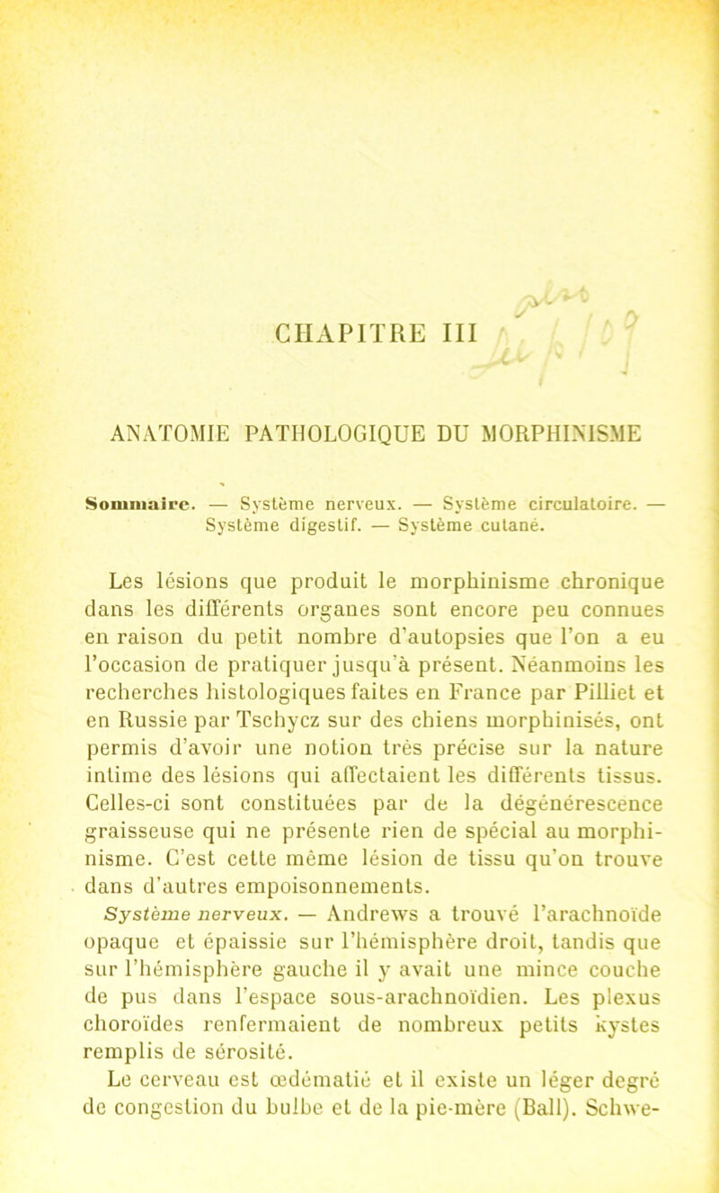 ANATOMIE PATHOLOGIQUE DU MORPHINISME Sommaire. — Système nerveux. — Système circulatoire. — Système digestif. — Système cutané. Les lésions que produit le morphinisme chronique dans les différents organes sont encore peu connues en raison du petit nombre d’autopsies que l’on a eu l’oceasion de pratiquer jusqu’à présent. Néanmoins les recherches histologiques faites en France par Pilliet et en Russie par Tschyez sur des chiens morphinisés, ont permis d’avoir une notion très précise sur la nature intime des lésions qui affectaient les différents tissus. Celles-ci sont constituées par de la dégénérescence graisseuse qui ne présente rien de spécial au morphi- nisme. C’est cette même lésion de tissu qu’on trouve dans d’autres empoisonnements. Systènie nerveux. — Andrews a trouvé l’arachnoïde opaque et épaissie sur l’hémisphère droit, tandis que sur l’hémisphère gauche il y avait une mince couche de pus dans l’espace sous-arachnoïdien. Les plexus choroïdes renfermaient de nombreux petits kystes remplis de sérosité. Le cerveau est œdématié et il existe un léger degré de congestion du bulbe et de la pie-mère (Bail). Schwe-