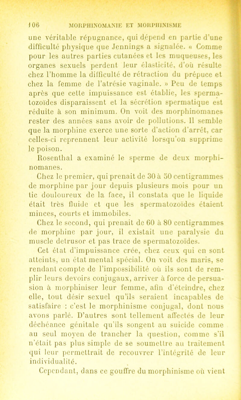 une véritable répugnance, qui dépend en partie d’une difficulté physique que Jennings a signalée. « Comme pour les autres parties cutanées et les muqueuses, les organes sexuels perdent leur élasticité, d’où résulte chez l’homme la difficulté de rétraction du prépuce et chez la femme de l’atrésie vaginale. » Peu de temps après que cette impuissance est établie, les sperma- tozoïdes disparaissent et la sécrétion spermatique est réduite à son minimum. On voit des morphinomanes rester des années sans avoir de pollutions. 11 semble que la morphine exerce une sorte d’action d’arrêt, car celles-ci reprennent leur activité lorsqu’on supprime le poison. Rosenlhal a examiné le sperme de deux morphi- nomanes. Chez le premier, qui prenait de 30 à oO centigrammes de morphine par jour depuis plusieurs mois pour un tic douloureux de la face, il constata que le liquide était très fluide et que les spermatozoïdes étaient minces, courts et immobiles. Chez le second, qui prenait de 60 à 80 centigrammes de morphine par jour, il existait une paralysie du muscle delrusor et pas trace de spermatozoïdes. Cet état d’impuissance crée, chez ceux qui en sont atteints, un état mental spécial. On voit des maris, se rendant compte de l’impossibilité où ils sont de rem- plir leurs devoirs conjugaux, arriver à force de persua- sion à morphiiiiser leur femme, afin d'éteindre, chez elle, tout désir sexuel qu’ils seraient incapables de satisfaire : c’est le morphinisme conjugal, dont nous avons parlé. D’autres sont tellement alTeclés de leur déchéance génitale qu’ils songent au suicide comme au seul moyen de trancher la question, comme s’il n’était pas plus simple de se soumettre au traitement qui leur permettrait de recouvrer l’intégrité de leur individualité. Cependant, dans ce gouffre du morphinisme où vient