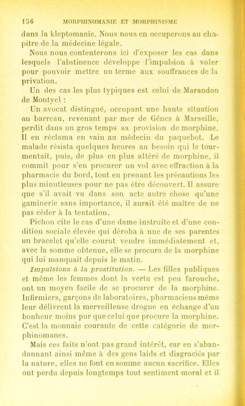 dans la kleptomanie. Nous nous en occuperons au cha- pitre de la médecine légale. Nous nous contenterons ici d’exposer les cas dans lesquels l’abstinence développe l’impulsion à voler pour pouvoir mettre un terme aux soutfrances de la privation. Un des cas les plus typiques est celui de Marandon de Montyel ; Un avocat distingué, occupant une haute situation au barreau, revenant par mer de Gênes à Marseille, perdit dans un gros temps sa provision de morphine. Il en réclama en vain au médecin du paquebot. Le malade résista quelques heures au besoin qui le tour- mentait, puis, de plus en plus altéré de morphine, il commit pour s’en procurer un vol avec efl'raction à la pharmacie du bord, tout en prenant les précautions les plus minutieuses pour ne pas être découvert. 11 assure que s’il avait vu dans son acte autre chose qu’une gaminerie sans importance, il aurait été maître de ne pas céder à la tentation. Pichon cite le cas d’une dame instruite et d’une con- dition sociale élevée qui déroba à une de ses parentes un bracelet qu’elle courut vendre immédiatement et, avec la somme obtenue, elle se procura de la morphine qui lui manquait depuis le matin. Impulsions à la prostitution. — Les filles publiques et même les femmes dont la vertu est peu farouche, ont un moyen facile de se procurer de la morphine. Infirmiers, garçons de laboratoires, pharmaciens même leur délivrent la merveilleuse drogue en échange d’un bonheur moins pur que celui que procure la morphine. C’est la monnaie courante de cette catégorie de mor- phinomanes. Mais ces faits n’ont pas grand intérêt, car en s’aban- donnant ainsi même à des gens laids et disgraciés par la nature, elles ne font en somme aucun sacrifice. Elles ont perdu depuis longtemps tout sentiment moral et il