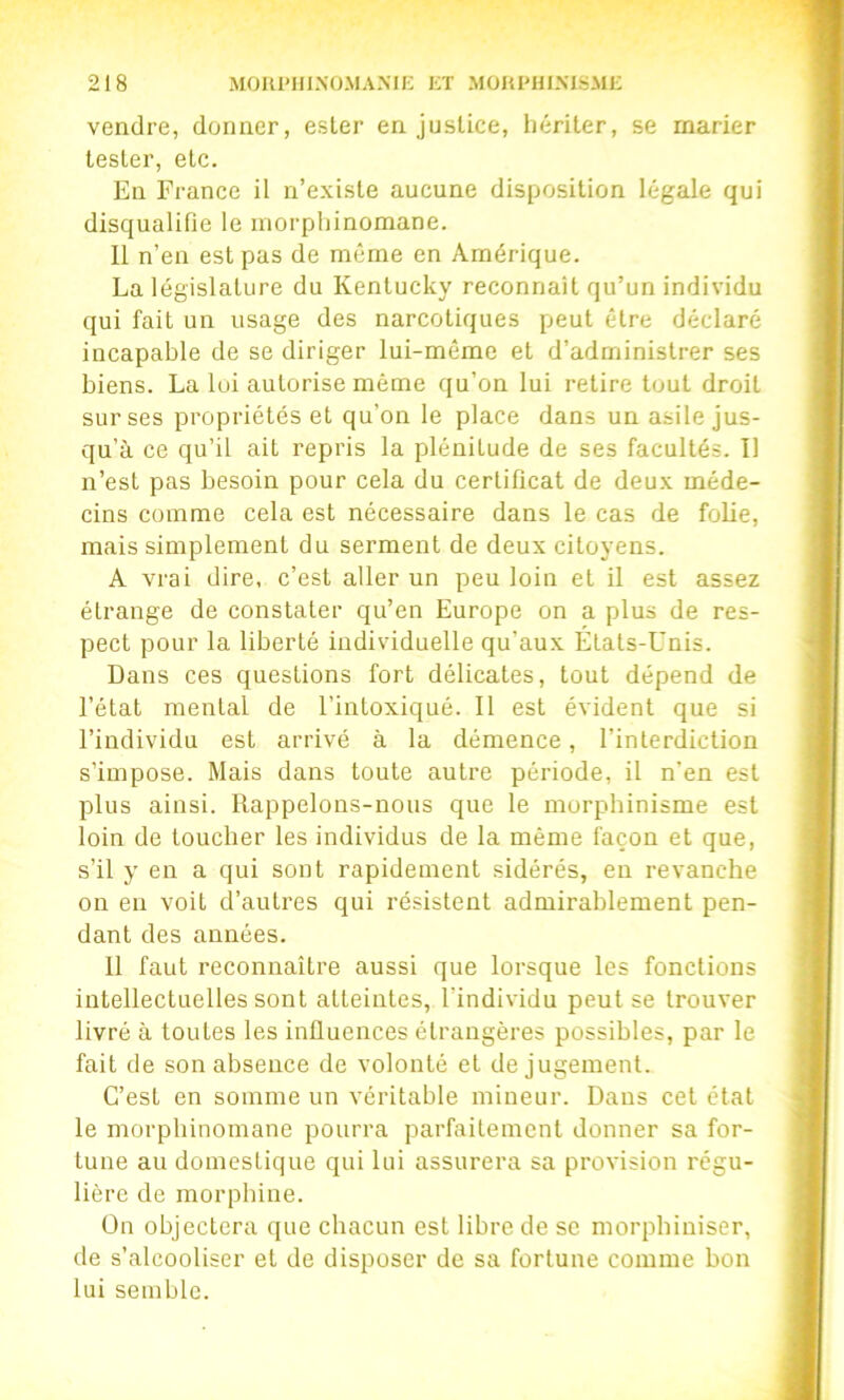 vendre, donner, ester en justice, hériter, se marier tester, etc. En France il n’existe aucune disposition légale qui disqualifie le morphinomane. 11 n’en est pas de même en Amérique. La législature du Kentucky reconnaît qu’un individu qui fait un usage des narcotiques peut être déclaré incapable de se diriger lui-même et d’administrer ses biens. La lui autorise même qu’on lui retire tout droit sur ses propriétés et qu’on le place dans un asile jus- qu’à ce qu’il ait repris la plénitude de ses facultés. Il n’est pas besoin pour cela du certificat de deux méde- cins comme cela est nécessaire dans le cas de folie, mais simplement du serment de deux citoyens. A vrai dire, c’est aller un peu loin et il est assez étrange de constater qu’en Europe on a plus de res- pect pour la liberté individuelle qu’aux États-Unis. Dans ces questions fort délicates, tout dépend de l’état mental de l’intoxiqué. 11 est évident que si l’individu est arrivé à la démence, l’interdiction s’impose. Mais dans toute autre période, il n'en est plus ainsi. Rappelons-nous que le morphinisme est loin de toucher les individus de la même façon et que, s’il y en a qui sont rapidement sidérés, en revanche on en voit d’autres qui résistent admirablement pen- dant des années. 11 faut reconnaître aussi que lorsque les fonctions intellectuelles sont atteintes, l’individu peut se trouver livré à toutes les influences étrangères possibles, par le fait de son absence de volonté et de jugement. C’est en somme un véritable mineur. Dans cet état le morphinomane pourra parfaitement donner sa for- tune au domestique qui lui assurera sa provision régu- lière de morphine. On objectera que chacun est libre de se morphiniser, de s’alcooliser et de disposer de sa fortune comme bon lui semble.