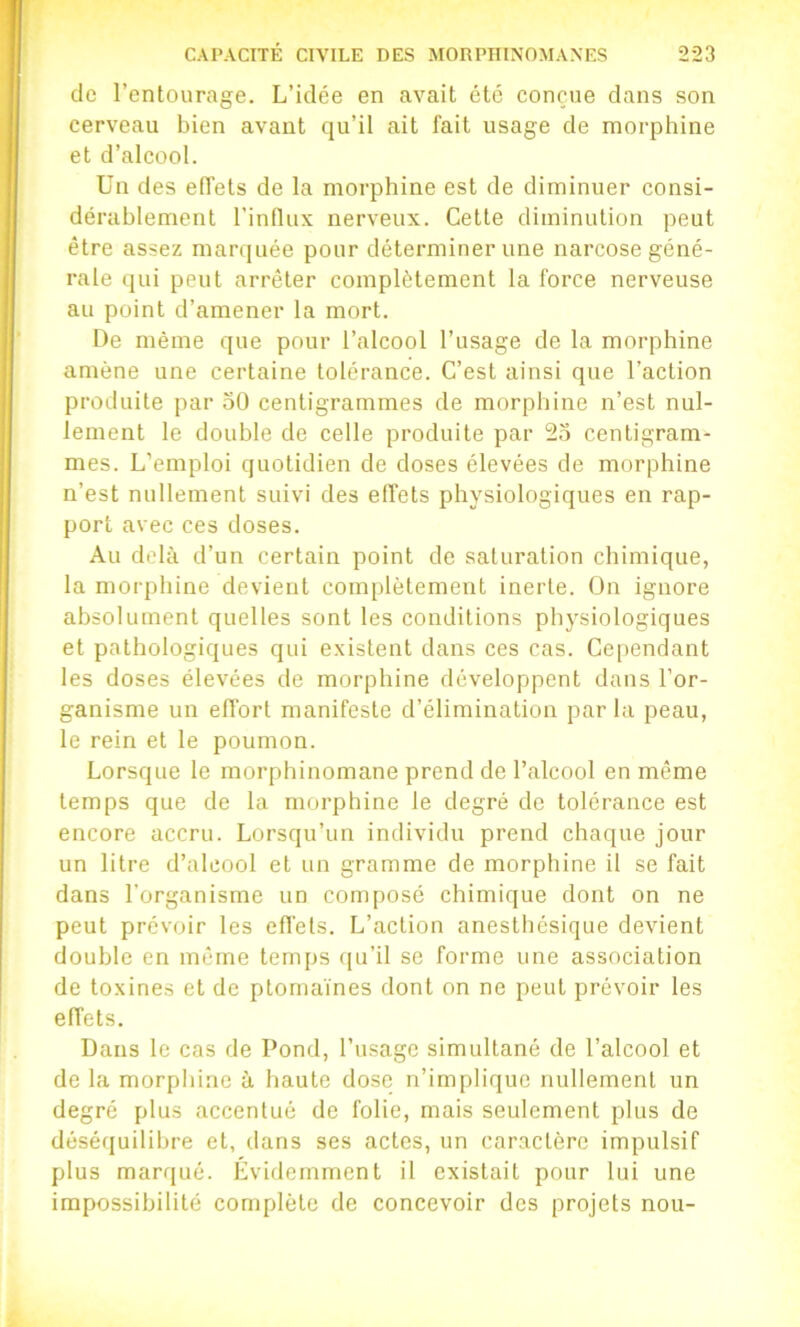 de l’entourage. L’idée en avait été conçue dans son cerveau bien avant qu’il ait fait usage de morphine et d’alcool. Un des effets de la morphine est de diminuer consi- dérablement l’influx nerveux. Celte diminution peut être assez marquée pour déterminer une narcose géné- rale qui peut arrêter complètement la force nerveuse au point d’amener la mort. De même que pour l’alcool l’usage de la morphine amène une certaine tolérance. C’est ainsi que l’action produite par 50 centigrammes de morphine n’est nul- lement le double de celle produite par 55 centigram- mes. L’emploi quotidien de doses élevées de morphine n’est nullement suivi des effets physiologiques en rap- port avec ces doses. Au delà d’un certain point de saturation chimique, la morphine devient complètement inerte, ün ignore absolument quelles sont les conditions physiologiques et pathologiques qui existent dans ces cas. Ce[)endant les doses élevées de morphine développent dans l’or- ganisme un effort manifeste d’élimination par la peau, le rein et le poumon. Lorsque le morphinomane prend de l’alcool en même temps que de la morphine le degré de tolérance est encore accru. Lorsqu’un individu prend chaque jour un litre d’alcool et un gramme de morphine il se fait dans l’organisme un composé chimique dont on ne peut prévoir les effets. L’action anesthésique devient double en même temps ([u’il se forme une association de toxines et de ptornaïnes dont on ne peut prévoir les effets. Dans le cas de Pond, l’usage simultané de l’alcool et de la morphine à haute dose n’implique nullement un degré plus accentué de folie, mais seulement plus de déséquilibre et, dans ses actes, un caractère impulsif plus marqué. Évidemment il existait pour lui une impossibilité complète de concevoir des projets non-