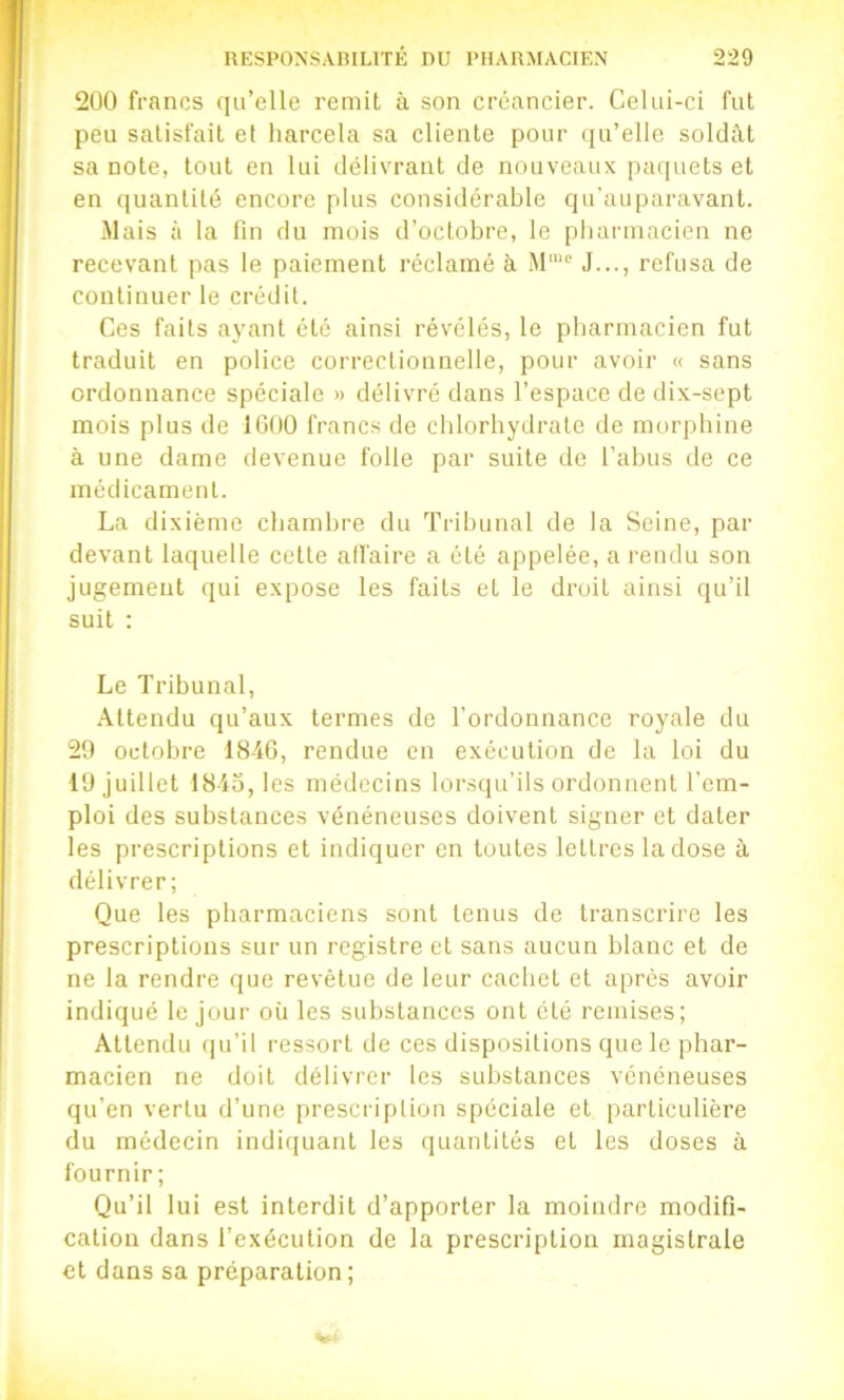 2U0 francs qu’elle remit à son créancier. Celui-ci fut peu satisfait et harcela sa cliente pour (ju’elle soldât sa note, tout en lui délivrant de nouveaux pacpiets et en (puinlilé encore plus considérable qu'auparavant. Mais à la fin du mois d’octobre, le pliarmacicn ne recevant pas le paiement réclamé à M''“^ J..., refusa de continuer le crédit. Ces faits ayant été ainsi révélés, le pharmacien fut traduit en police correctionnelle, pour avoir « sans ordonnance spéciale » délivré dans l’espace de dix-sept mois plus de 1000 francs de chlorhydrate de morphine à une dame devenue folle par suite de l’abus de ce médicament. La dixième chambre du Tribunal de la Seine, par devant laquelle cette affaire a été appelée, a i-endu son jugement qui expose les faits et le droit ainsi qu’il suit : Le Tribunal, Attendu qu’aux termes de l’ordonnance royale du 20 octobre 1840, rendue en exécution de la loi du 10 juillet 1845, les médecins lorsqu’ils ordonnent l’em- ploi des substances vénéneuses doivent signer et dater les prescriptions et indiquer en toutes lettres la dose à délivrer; Que les pharmaciens sont tenus de transcrire les prescriptions sur un registre et sans aucun blanc et de ne la rendre que revêtue de leur cachet et après avoir indiqué le jour où les substances ont été remises; Attendu qu’il ressort de ces dispositions que le phar- macien ne doit délivrer les substances vénéneuses qu’en vertu d’une prescription spéciale et particulière du médecin indiquant les quantités et les doses à fournir ; Qu’il lui est interdit d’apporter la moindre modifi- cation dans l’exécution de la prescription magistrale et dans sa préparation;