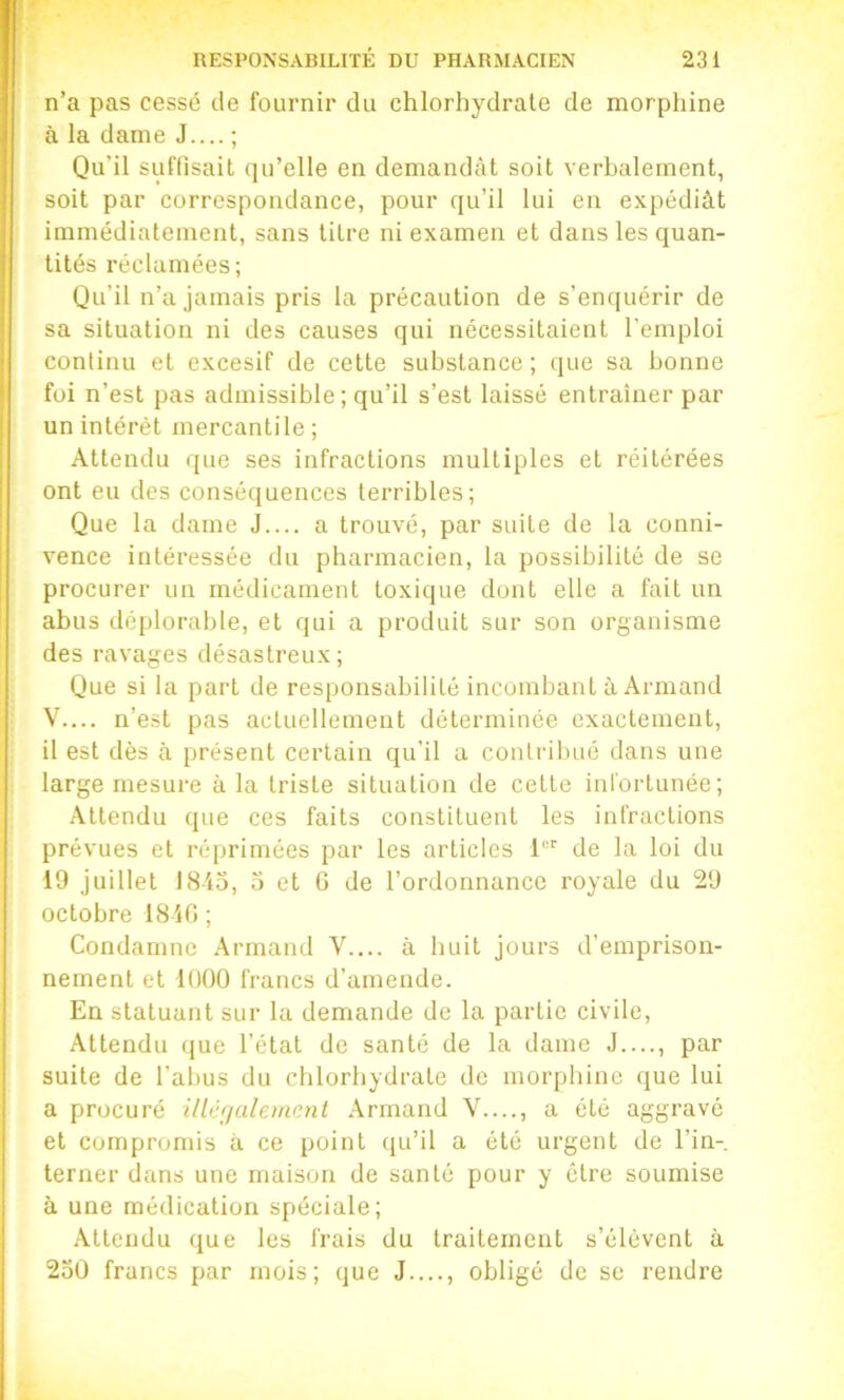 n’a pas cessé de fournir du chlorhydrate de morphine à la dame J.... ; Qu’il suffisait qu’elle en demandât soit verhalement, soit par correspondance, pour qu’il lui en expédiât immédiatement, sans titre ni examen et dans les quan- tités réclamées ; Qu’il n’u jamais pris la précaution de s’enquérir de sa situation ni des causes qui nécessitaient l’emploi continu et excesif de cette substance; que sa bonne foi n’est pas admissible ; qu’il s’est laissé entraîner par un intérêt mercantile ; Attendu que ses infractions multiples et réitérées ont eu des conséquences terribles; Que la dame J.... a trouvé, par suite de la conni- vence intéressée du pharmacien, la possibilité de se procurer un médicament toxique dont elle a fait un abus déplorable, et qui a produit sur son organisme des ravages désastreux; Que si la part de responsabilité incombant à Armand V— n’est pas actuellement déterminée exactement, il est dès à présent certain qu’il a contribué dans une large mesure à la triste situation de cette infortunée; Attendu que ces faits constituent les infractions prévues et réprimées par les articles 1 de la loi du 19 juillet 1815, 5 et 6 de l’ordonnance royale du 29 octobre 1810 ; Condamne Armand V.... à huit jours d’emprison- nement et 1000 francs d’amende. En statuant sur la demande de la partie civile. Attendu que l’état de santé de la dame J...., par suite de l’abus du chlorhydrate de morphine que lui a procuré ilUlrjahmcnt Armand V...., a été aggravé et compromis à ce point qu’il a été urgent de l’in- terner dans une maison de santé pour y être soumise à une médication spéciale; Attendu que les frais du traitement s’élèvent à 250 francs par mois; que J...., obligé de se rendre