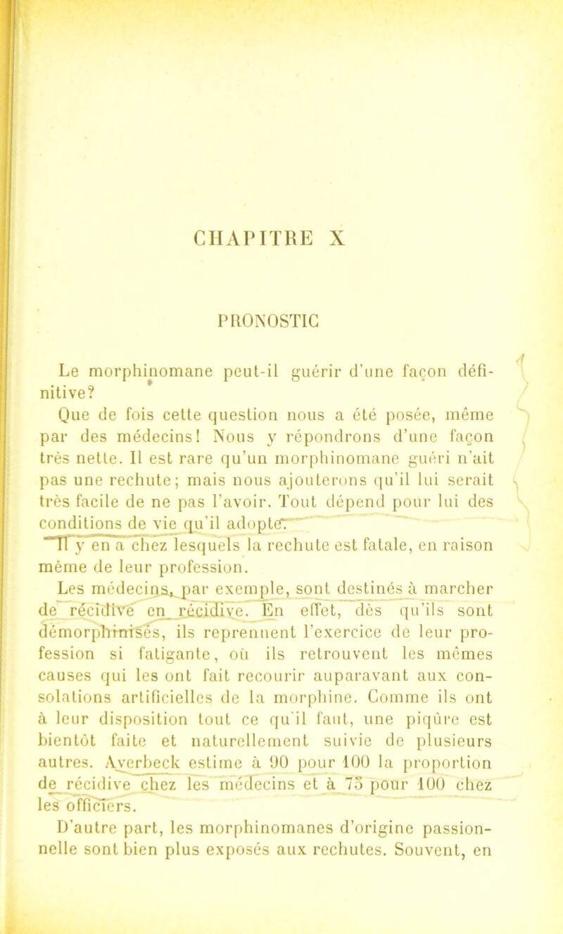 PRONOSTIC Le morphinomane peut-il guérir d’une façon défi- nitive? Que de fois cette question nous a été posée, même par des médecins! Nous y répondrons d’une façon très nette. Il est rare qu’un morphinomane guéri n’ait pas une rechute; mais nous ajouterons qu’il lui serait très facile de ne pas l’avoir. Tout dépend pour lui des conditions de vie qu’il adopte?: “11 y en a chez lesquels la rechute est fatale, en raison même de leur profession. Les médeciQatjpar exemple, sont destinés à marcher de'TëcidiVe en_réS3îye. En effet, dès qu’ils sont démorp’hmfgês, ils reprennent l’exercice de leur pro- fession si fatigante, oi'i ils retrouvent les mêmes causes qui les ont fait recourir auparavant aux con- solations artificielles de la morphine. Comme ils ont à leur disposition tout ce qu'il faut, une piqûre est bientôt faite et naturellement suivie de plusieurs autres. Avcrheck estime à ÜO pour 100 la proportion d^ récidive chez les médecins et à 75 pour 100 chez les officiers. D’autre part, les morphinomanes d’origine passion- nelle sont bien plus exposés aux rechutes. Souvent, en