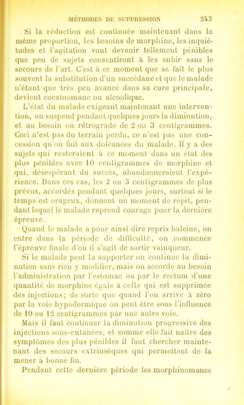 Si la réduction est continuée maintenant dans la même proportion, les besoins de morphine, les inquié- tudes et l’agitation vont devenir tellement pénibles que peu de sujets consentiront à les subir sans le secours de l’art. C’est à ce moment que se fait le plus souvent la substitution d’un succédané et que le malade n’étant que très peu avancé dans sa cure principale, devient cocaïnomane ou alcoolique. L’état du malade exigeant maintenant une interven- tion, on suspend pendant quelques jours la diminution, et au besoin on rétrograde de 2 ou 3 centigrammes. Ceci n’est pas du terrain perdu, ce n’est pas une con- cession qu’on fait aux doléances du malade. 11 y a des sujets qui resteraient à ce moment dans un état des plus pénibles avec 10 centigrammes de morphine et qui, désespérant du succès, abandonneraient l’expé- rience. Dans ces cas, les 2 ou 3 centigrammes de plus prévus, accordés pendant quelques jours, surtout si le temps est orageux, donnent un moment de répit, pen- dant lequel le malade reprend courage pour la dernière épreuve. Quand le malade a pour ainsi dire repris haleine, on entre dans la période de difliculté, on commence l’épreuve linale d’où il s’agit de sortir vainqueur. Si le malade peut la supporter on continue la dimi- nution sans rien y modifier, mais on accorde au besoin l’administration par l'estomac ou par le rectum d’une quantité de morphine égale à celle (jui est supprimée des injections; de s'orte que quand l’on arrive à zéro par la voie hypodermique on peut être sous l’inlluence de 10 ou 12 centigrammes par une autre voie. Mais il faut continuer la diminution progressive des injections sous-cutanées, et comme elle fait naître des symptômes des plus pénibles il faut chercher mainte- nant des secours extrinsèques qui permettent de la mener à bonne fin. Pendant cette dernière période les morphinomanes