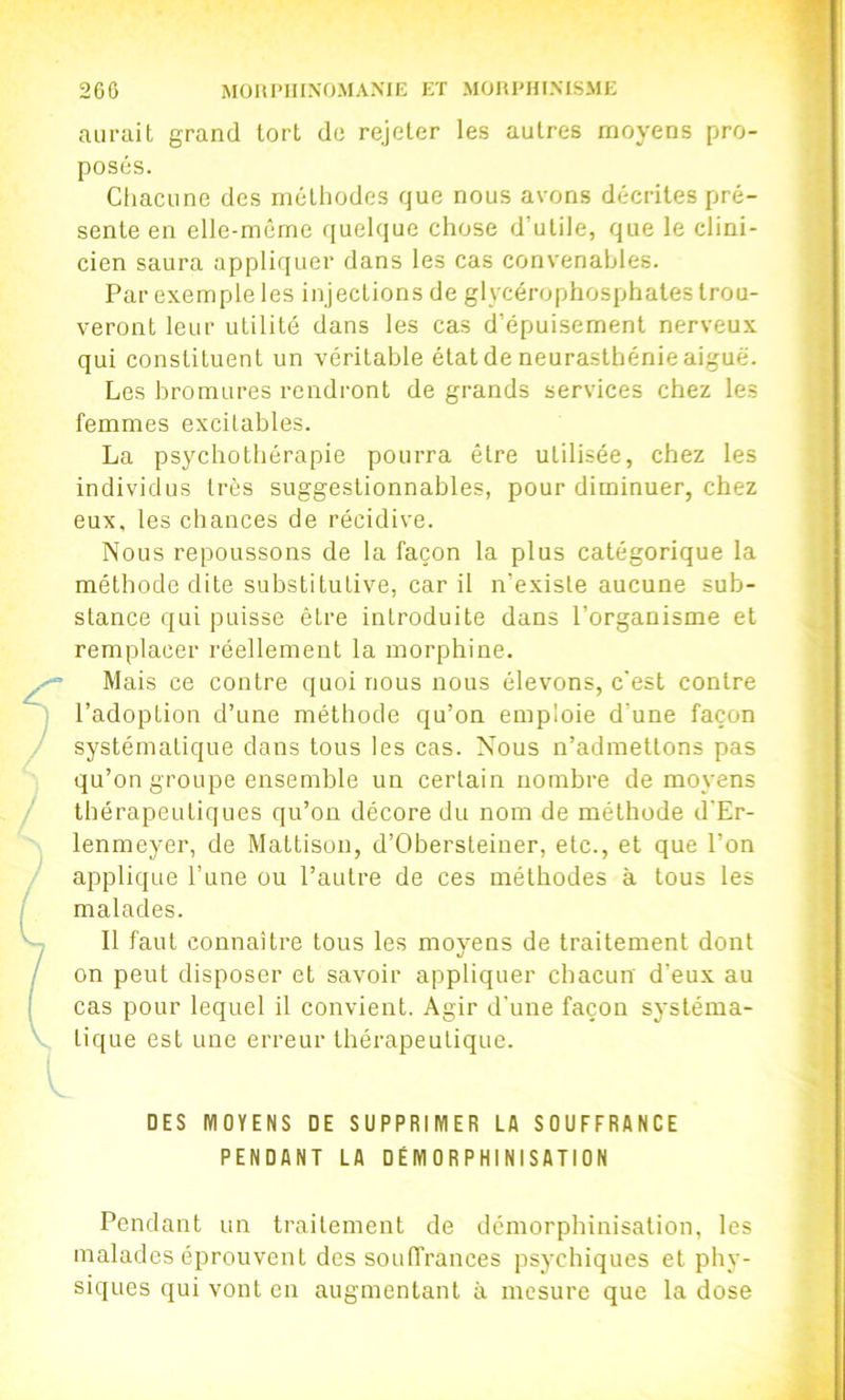 aurait grand tort de rejeter les autres moyens pro- posés. Chacune des méthodes que nous avons décrites pré- sente en elle-même quelque chose d’utile, que le clini- cien saura appliquer dans les cas convenables. Par exemple les injections de glycérophosphates trou- veront leur utilité dans les cas d’épuisement nerveux qui constituent un véritable état de neurasthénie aiguë. Les bromures rendront de grands services chez les femmes excitables. La psychothérapie pourra être utilisée, chez les individus très suggestionnables, pour diminuer, chez eux, les chances de récidive. Nous repoussons de la façon la plus catégorique la méthode dite substitutive, car il n’existe aucune sub- stance qui puisse être introduite dans l’organisme et remplacer réellement la morphine. Mais ce contre quoi nous nous élevons, c'est contre l’adoption d’une méthode qu’on emploie d’une façon systématique dans tous les cas. Nous n’admettons pas qu’on groupe ensemble un certain nombre de moyens thérapeutiques qu’on décore du nom de méthode d'Er- lenmeyer, de Mattison, d’Obersteiner, etc., et que l’on applique l’une ou l’autre de ces méthodes à tous les malades. 11 faut connaître tous les moyens de traitement dont on peut disposer et savoir appliquer chacun d'eux au cas pour lequel il convient. Agir d'une façon systéma- tique est une erreur thérapeutique. DES MOYENS DE SUPPRIMER LA SOUFFRANCE PENDANT LA DÉMORPHINISATION Pendant un traitement de démorphinisation, les malades éprouvent des souffrances psychiques et phy- siques qui vont en augmentant à mesure que la dose