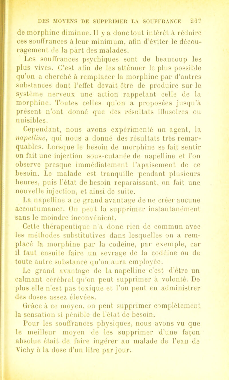 de morphine diminue. Il y a donc tout inlérêl à réduire ces soulïrances à leur minimum, alin d’éviter le décou- ragement de la part des malades. Les souilVances psychiques sont de beaucoup les plus vives. C’est alin de les atténuer le plus possible qu’on a cherché i\ remplacer la morphine par d’autres substances dont l’ellet devait être de produire sur le système nerveux une action rappelant celle de la morphine. Toutes celles qu’on a proposées jusqu’à présent n’ont donné (jue des résultats illusoires ou nuisibles. Cependant, nous avons expérimenté un agent, la napelüne, qui nous a donné des résultats très remar- quables. Lorsque le besoin de morphine se fait sentir on fait une injection sous-cutanée de napelline et l’on observe presque immédiatement l’apaisement de ce besoin. Le malade est tranquille pendant plusieurs heures, puis l’état de besoin reparaissant, on fait une nouvelle injection, et ainsi de suite. La napelline ace grand avantage de ne créer aucune accoutumance. On peut la supprimer instantanément sans le moindre inconvénient. Cette thérapeuti(|ue n’a donc rien de commun avec les méthodes substitutives dans lesquelles on a rem- placé la morphine par la codéine, par exemple, car il faut ensuite faire un sevrage de la codéine ou de toute autre substance (lu’on aura employée. Le grand avantage de la napelline c’est d’être un calmant cérébral qu’on peut supprimer à volonté. De plus elle Ti'e.st pas toxique et l’on peut en administrer des doses assez élevées. Grâce à ce moyen, on peut supprimer complètement la sensation si pénible de l'élat de besoin. Pour les souffrances physiques, nous avons vu que le meilleur moyen de les supprimer d’une façon absolue était de faire ingérer au malade de l’eau de Vichy à la dose d’un litre par jour.