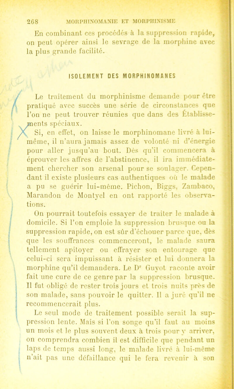 208 MOnPHINOMANIR ET MORI'HIMSMI-: En combinant ces procédés à la suppression rapide, on peut opérer ainsi le sevrage de la morphine avec la plus grande facilité. ISOLEMENT DES MORPHINOMANES Le traitement du morphinisme demande pour être pratiqué avec succès une série de circonstances que l’on ne peut trouver réunies que dans des Établisse- ments spéciaux. , Si, en effet, on laisse le morphinomane livré à lui- même, il n’aura jamais assez de volonté ni d’énergie pour aller jusqu’au bout. Dès qu’il commencera à éprouver les affres de l’abstinence, il ira immédiate- ment chercher son arsenal pour se soulager. Cepen- dant il existe plusieurs cas authentiques où le malade a pu se guérir lui-même. Pichon, Biggs, Zambaco, Marandon de Montyel en ont rapporté les observa- tions. On pourrait toutefois essayer de traiter le malade à domicile. Si l’on emploie la suppression brusque ou la suppression rapide, on est sûr d’échouer parce que, dès que les souffrances commenceront, le malade saura tellement apitoyer ou effrayer son entourage que celui-ci sera impuissant à résister et lui donnera la morphine qu’il demandera. Le D'' Guyot raconle avoir fait une cure de ce genre par la suppression brusque. Il fut obligé de rester trois jours et trois nuits près de son malade, sans pouvoir le quitter. Il a juré qu’il ne recommencerait plus. Le seul mode de traitement possible serait la sup- pression lente. .Mais si l’on songe qu’il faut au moins un mois et le plus souvent deux à trois pour y arriver, on comprendra combien il est difficile que pendant un laps de temps aussi long, le malade livré à lui-même n’ait pas une défaillance qui le fera revenir à son