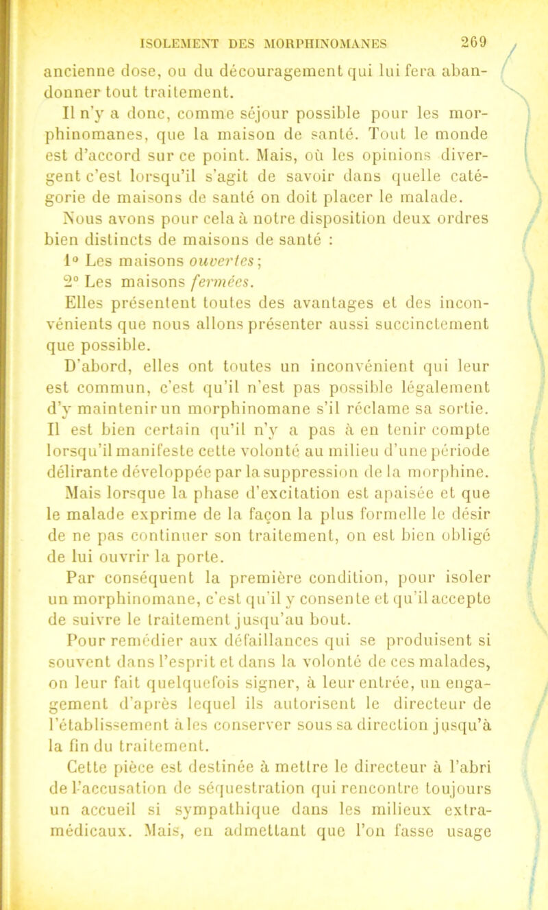 ancienne close, ou du découragement qui lui fera aban- donner tout traitement. Il n’y a donc, comme séjour possible pour les mor- phinomanes, que la maison de santé. Tout le monde est d’accord sur ce point. Mais, où les opinions diver- gent c’est lorsqu’il s’agit de savoir dans quelle caté- gorie de maisons de santé on doit placer le malade. Nous avons pour cela à notre disposition deux ordres bien distincts de maisons de santé ; 1“ Les maisons ouvertes-, 2“ Les maisons fermées. Elles présentent toutes des avantages et des incon- vénients que nous allons présenter aussi succinctement que possible. D’abord, elles ont toutes un inconvénient qui leur est commun, c’est qu’il n’est pas possible légalement d’y maintenir un morphinomane s’il réclame sa sortie. Il est bien certain qu’il n’y a pas à en tenir compte lorsqu’il manifeste cette volonté au milieu d’une période délirante développée par la suppression de la morphine. Mais lorsque la phase d’excitation est apaisée et que le malade exprime de la façon la plus formelle le désir de ne pas continuer son traitement, on est bien obligé de lui ouvrir la porte. Par conséquent la première condition, pour isoler un morphinomane, c’est qu’il y consente et qu’il accepte de suivre le traitement Jusqu’au bout. Pour remédier aux défaillances qui se produisent si souvent dans l’esprit et dans la volonté de ces malades, on leur fait quelquefois signer, à leur entrée, un enga- gement d’après lequel ils autorisent le directeur de l’établissement aies conserver sous sa direction jusqu’à la fin du traitement. Cette pièce est destinée à mettre le directeur à l’abri de l’accusation de séquestration qui rencontre toujours un accueil si sympathique dans les milieux extra- médicaux. Mais, en admettant que l’on fasse usage