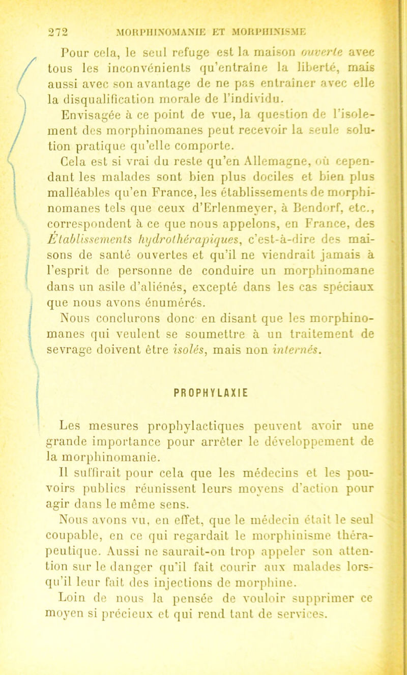 Pour cela, le seul refuge est la maison ouverte avec tous les inconvénients qu’entraîne la liberté, mais aussi avec son avantage de ne pas entraîner avec elle la disqualincation morale de l’individu. Envisagée à ce point de vue, la question de l’isole- ment des morphinomanes peut recevoir la seule solu- tion pratique qu’elle comporte. Cela est si vrai du reste qu’en Allemagne, où cepen- dant les malades sont bien plus dociles et bien plus malléables qu’en France, les établissements de morphi- nomanes tels que ceux d’Erlenmeyer, à Bendorf, etc., correspondent à ce que nous appelons, en France, des Elablissemenls, hydrothérapiques, c’est-à-dire des mai- sons de santé ouvertes et qu’il ne viendrait jamais à l’esprit de personne de conduire un morphinomane dans un asile d’aliénés, excepté dans les cas spéciaux que nous avons énumérés. Nous conclurons donc en disant que les morphino- manes qui veulent se soumettre à un traitement de sevrage doivent être isolés, mais non internés. PROPHYLAXIE Les mesures prophylactiques peuvent avoir une grande importance pour arrêter le développement de la morphinomanie. 11 suffirait pour cela que les médecins et les pou- voirs publics réunissent leurs moyens d’action pour agir dans le même sens. Nous avons vu, en effet, que le médecin était le seul coupable, en ce qui regardait le morphinisme théra- peutique. Aussi ne saurait-on trop appeler son atten- tion sur le danger qu’il fait courir aux malades lors- qu’il leur fait des injections de morphine. Loin de nous la pensée de vouloir supprimer ce moyen si précieux et qui rend tant de services.