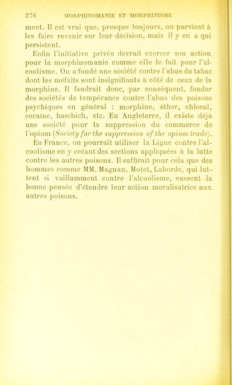 27G MOUI'HINÜMAME ET MORI'HIMSME ment. Il est vrai que, presque toujours, on parvient à les faire revenir sur leur décision, mais il y en a qui persistent. Enfin l’initiative privée devrait exercer son action pour la morphinomanie comme elle le fait pour l’al- coolisme. On a fondé une société contre l’abus du tabac dont les méfaits sont insignifiants à côté de ceux de la morphine. Il faudrait donc, par conséquent, fonder des sociétés de tempérance contre l’abus des poisons psychiques en général : morphine, éther, chloral, cocaïne, haschich, etc. En Angleterre, il existe déjà une société pour la suppression du commerce de l’opium {Society for ihe suppression of the opAum Irade). En France, on pourrait utiliser la Ligue contre l’al- coolisme en y créant des sections appliquées à la lutte contre les autres poisons. Il suffirait pour cela que des hommes comme MM. Magnan, Motet, Lahorde, qui lut- tent si vaillamment contre l’alcoolisme, eussent la bonne pensée d’étendre leur action moralisatrice aux autres poisons.