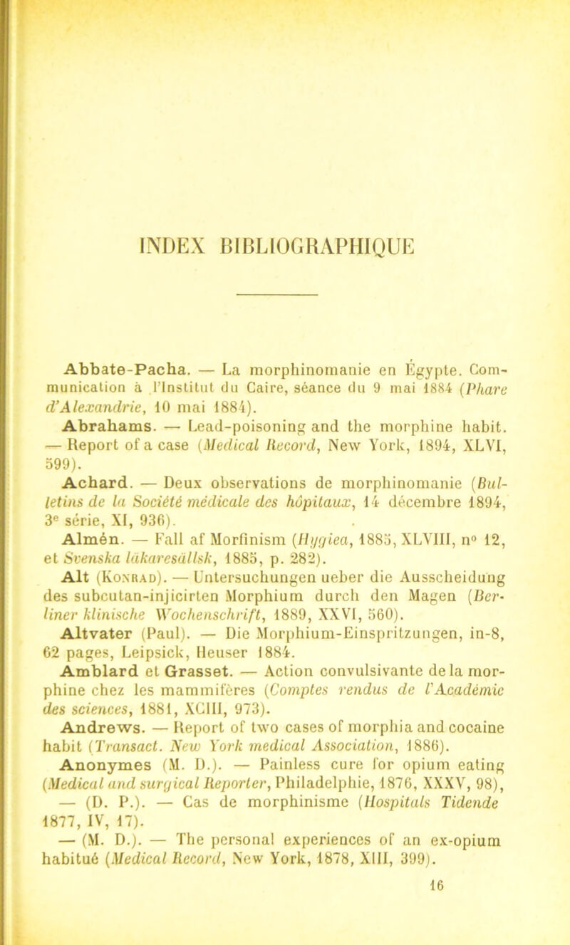 INDEX BIBLIOGRAPHIQUE Abbate-Pacha. — La morphinomanie en Égypte. Com- munication à l’Institut du Caire, séance du 9 mai 1884 {Phare d’Alexandrie, 10 mai 1884). Abrahams. — Lead-poisoning and the morphine habit. — Report ofacase (Medical Record, New York, 1894, XLVI, 599). Achard. — Deux observations de morphinomanie (Bul- letins de la Société médicale des hôpitaux, 14 décembre 1894, 3« série, XI, 936). Almén. — Fall af Morfinism (Htjgiea, 1883, XLVIII, n“ 12, et Svenska lakaresallsk, 1883, p. 282). Alt (Konrad). — Untersuchungen ueher die Ausscheidung des subcutan-injicirlen Morphium durch den Magea (Ber* liner klinische Wochenschrift, 1889, XXVI, 560). Altvater (Paul). — Die Morphium-Einspritzungen, in-8, 62 pages, Leipsick, Ileuser 1884. Amblard et Grasset. — Action convulsivante delà mor- phine chez les mammifères (Comptes rendus de VAcadémie des sciences, 1881, XClll, 973). Andrews. — Iteport of two cases of morphia and cocaine habit (Transact. New York medical Association, 1886). Anonymes (.\I. I).). — Painless cure for opium eating (Medical and surgical Reporter, Philadelphie, 1876, XXXV, 98), — (D. P.). — Cas de morphinisme (Uospitals Tidende 1877, IV, 17). — (M. D.). — The Personal expériences of an ex-opium habitué (Medical Record, New York, 1878, XllI, 399). 16