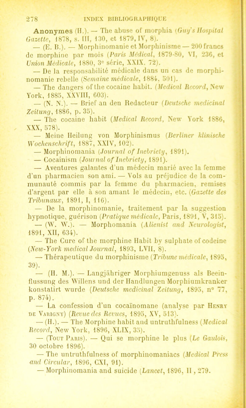 Anonymes fil.)- — The abuse of morphia (Guy's llos^pilal Gazette, 1878, s. III, 130, et 1879, IV, 8). — (E. 15.). — Morphinomanie et Morphinisme — 200 francs de morphine par mois (Paris Médical, 1879-80, VI, 230, et Gnion Médicale, 1880, 3® série, XXI.K. 72). — De la responsabilité médicale dans un cas de morphi- nomanie rebelle (Semaine médicale, 1884, 301). — The dangers of lhecocaine habit. (Medical Record, .New York, 1885, XXVHI, 003). — (N. N.). — Brief an den Rédacteur (Deutsche médicinal Zeitung, 1886, p. 33). — The cocaine habit (Medical Record, New Vork 1886, . X.XX, 578). — Meine Ileilung von Morphinismus (Berliner klinische Wochenschrift, 1887, XXIV, 102). — Morphinomania (Journal of Inebriety, 1891). — Cocainism (Journal of Inebriety, 1891). — Aventures galantes d’un médecin marié avec la femme d’un pharmacien son ami. — Vols au préjudice de la com- munauté commis par la femme du pharmacien, remises d’argent par elle à son amant le médecin, etc. (Gazelle des Tribunaux, 1891, 1, 116). — De la morphinomanie, traitement par la suggestion hypnotique, guérison (Pratique médicale, Paris, 1891, V, 313). — (W. W.). — Morphomania (Alienist and yeurologist, 1891, Xll, 634). — The Cure of the morphine Habit by sulphate of codeine (New-York medical Journal, 1893, LVII, 8). — 'fhérapeutique du morphinisme (Tribune médicale, 1893, 39). — (H. M.). — Langjahriger Morphiumgenuss als Beein- flussung des Willens und der llandlungen Morphiumkranker konstatirt wurde (Deutsche médicinal Zeitung, 1893, n® 77, p. 874). — La confession d’un cocaïnomane (analyse par Henrv DE V.^tuGNv) (Revue des Revues, 1893, .XV, 313). — (IL). — l'he .Morphine habit and untruthfulness (Medical Record, New Vork, 1896, .XLIX, 33). — (Tout Paris). — Qui se morphine le plus (Le Gaulois, 30 octobre 1896). — The untruthfulness of morphinomaniacs (Medical Press and Circular, 1896, CXl, 91). — Morphinomania and suicide (Lancet, 1896, 11,279.