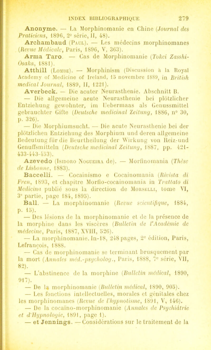 Anonyme. — [.a Morphinomanie en Chine {Journal des Praticiens, 1890, 2“ série, 11, 48). Archambaud (Paul). — Les médecins morphinomanes {Revue Medicale, Paris, 1896, V, 303). Arma Taro. — Cas de Morphinomanie {Tokei Zasshi- Osaka, 1881). Atthill (Lomue). — Morphinism (Discussion à la Royal Academy of .Medicinc of Ireland, 13 novembre 1889, in British medical Journal, 1889, II, 1221). Averbeck. — Die acuter Neurasthénie. Abschnitt B. — Die allgenieiue acute Neurasthénie bei plôlzlicher Entziehung geAvohnter, im IJebermaas als Cenussmittel gebrauchter Gifte {Deutsche médicinal ïeilung, 1886, n° 30, p. 326). — Die Morphiumsucht. — Die acute Neurasthénie bei der plotziichen Entziehung des Morphium und deren allgemeine Bedeutung l'iir die Beurtlieilung der Wirkung von Ueiz-und Genuffsmitteln {Deutsche médicinal Zeiluny, 1887, pp. 421- 433-443-4o3). Azevedo (Isiooao Nogueira de). — Morfinomania {Thèse de Lisbonne, 1883). Baccelli. — Cocainismo e Cocainomania {Rivista di Fren, 1893, et chapitre Morno-cocainoniania in Tratlato di Medicma publié sous la direction de MousELcr, tome VI, 3” partie, page 184, 189o). Bail. — La morphinomanie {Revue scientifique, 1884, p. lo). — Des lésions de la morphinomanie et de la présence de la morphine dans les viscères {Bulletin de l’Académie de médecine, Paris, 1887, XYllI, 620). — La morphinomanie, ln-18, 248 pages, 2“ édition, Paris, Lefrançois, 1888. — Cas de morphinomanie se terminant brusquement par la mort {Annales méd.-psijcholog., Paris, 1888, 7“ série. S'il, 82). — L’abstinence de la morphine {Bulletin médical, 1890, 917). — De la morphinomanie {Bulletin médical, 1890, 90o). — Les fonctions intellectuelles, morales et génitales chez les morphinomanes (Revue de l’hypnotisme, 1891, V, 140). — De la cocaïno-morphinomanie {Annales de Psychiâtrie et d’Hypnoloyie, 1891, page 1). — et Jennings. —Considérations sur le traitement de la