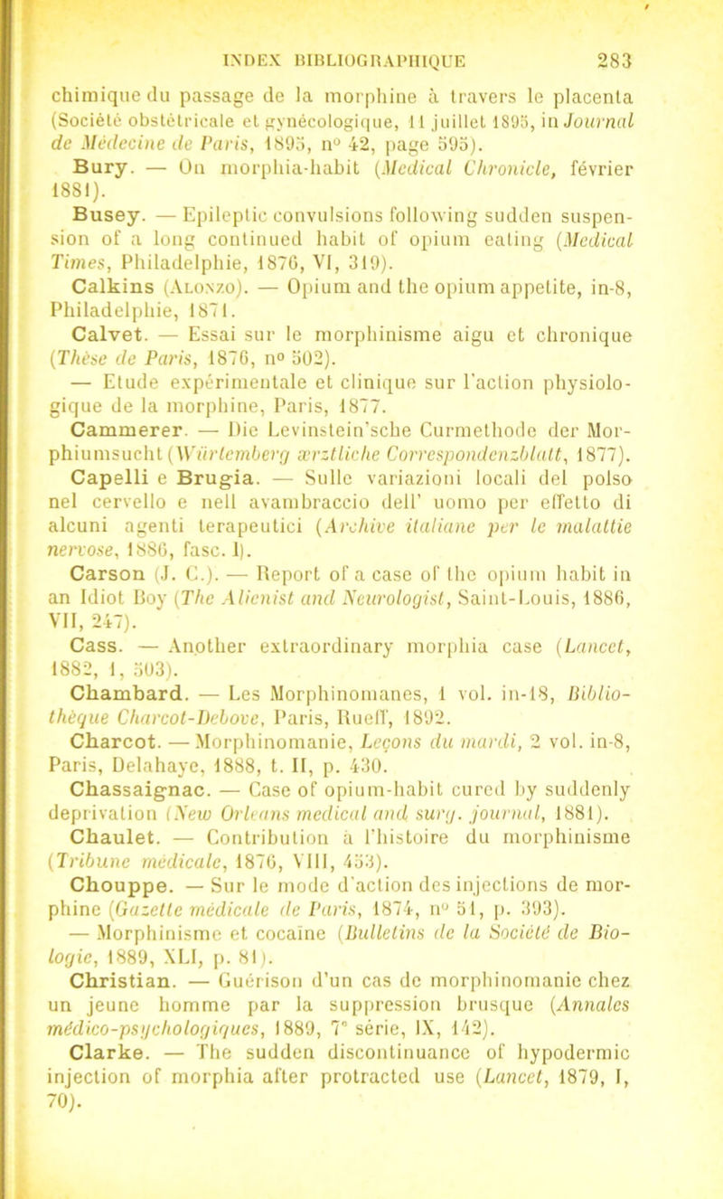 chimique du passage de la morpliine à travers le placenta (Société obstétricale et gynécologique, 11 juillet ISüS, n\ Journal de Médecine de Paris, 1893, n“ 42, page o9o). Bury. — Üu inorphiadiabit {Medical Chronicle, février 1881). Busey. — Epileptic convulsions following sudden suspen- sion of a long contiuued habit of opium eating (Medical Times, Philadelphie, 1876, VI, 319). Calkins (Alonzo). — Opium and the opium appetite, in-8, Philadelphie, 1871. Calvet. — Essai sur le morphinisme aigu et chronique (Thèse de Paris, 1876, n° b02). — Etude expérimentale et clinique sur l'action physiolo- gique de la morphine, Paris, 1877. Cammerer. — Die Levinstein’sche Curmethodc der Mor- phiumsucht (AVürlemberûr ærztliche Corrcspondenzblult, 1877). Capelli e Brugia. — Sullc variazioui locali del polso nel cervello e nell avambraccio delF uomo per elfetto di alcuni agenti terapeutici (Archive italiane per le inalaltie nervose, 1886, fasc. 1). Carson (J. C.). — Report of a case of the opium habit in an Idiot Boy (The Alienist and Ncurologist, Saint-Louis, 1886, VII, 247). Cass. — .\nother extraordinary morphia case (Lancet, 1882, 1, o03). Chambard. — Les Morphinomanes, 1 vol. in-18, Biblio- thèque Charcot-Bcbove, Paris, RuelT, 1892. Cbarcot. —Morphinomanie, Leçons du mardi, 2 vol. in-8, Paris, Delahaye, 1888, t. II, p. 430. Chassaignac. — Case of opium-habit cured by suddenly deprivatiou (New Orléans medical ami sury. journal, 1881). Chaulet. — Contribution à l'histoire du morphinisme (Tribune médicale, 1876, VllI, 453). Chouppe. — Sur le mode d'action des injections de mor- phine (Gazelle médicale de Paris, 1874, ii“ 51, |i. 393). — .Morphinisme et cocaïne (Bullelins de la Sociélé de Bio- logie, 1889, .\LI, p. 811. Christian. — Guérison d’un cas de morphinomanie chez un jeune homme par la suppression brusque (Annales médico-psgchologiques, 1889, 7° série, IX, 142). Clarke. — The sudden discontinuancc of hypodermic injection of morphia after protracted use (Lancet, 1879, I, 70).