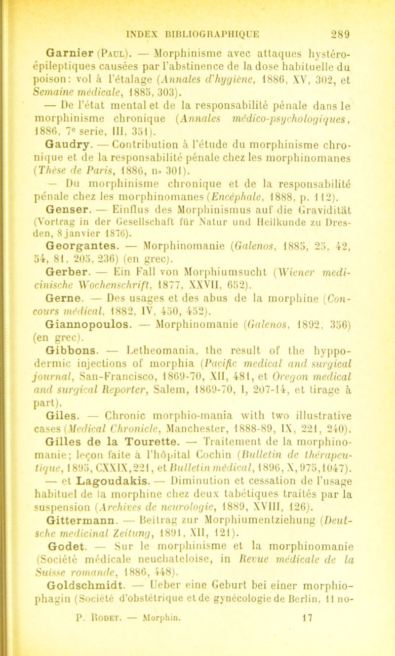 Garnier (Paul). — Morphinisme avec attaques hystéro- épileptiques causées par l’abstinence de la dose habituelle du poison; vol à l’étalage (Annales d'hygiène, 1S8G, XV, 302, et Semaine médicale, 1883,303). — De l’état mental et de la responsabilité pénale dans le morphinisme chronique (Annales médico-psychologiques, 188C, 7® sérié, 111, 331). Gaudry. — Contribution à l’étude du morphinisme chro- nique et de la responsabilité pénale chez les morphinomanes (Thèse de Paris, 1886, uo 301). — Du morphinisme chronique et de la responsabilité pénale chez les morphinomanes (Encéphale, 1888, p. 112). Genser. — Einflus des Morphinismus aul' die Graviditat (Vortrag in der Gesellschaft fur Naliir und Ileilkunde zu Dres- den, 8 janvier 1870). Georgantes. — Morphinomanie (Galenos, 1883, 23, 42, 34, 81, 203, 236) (en grec). Gerber. — Ein Fall von Morphiumsucht (Wiener medi- cxnische Wochenschrift, 1877, XXVIl, 652). Gerne. — Des usages et des abus de la morphine (Con- cours médical, 1882, IV, 430, 432). Giannopoulos. — Morphinomanie (Galenos, 1892, 336) (en grec). Gibbons. — Letheomania, the resuit of the hyppo- dermic injections of morphia (PacifiG medical and surgical journal, San-Francisco, 1869-70, .Xll, 481, et Oregon medical and surgical Reporter, Salem, 1869-70, 1, 207-14, et tirage à part). Giles. — Chronic morphio-rnania with two illustrative cases {Medical Chronicle, .Manchester, 1888-89, IX, 221, 240). Gilles de la Tourette. — Traitement de la morphino- manie; leçon faite à l’hôpital Cochin (Bulletin de thérapeu- tique, 1893, CXX1X,221, et Bulletin médical, 1896, X, 975,1047). — et Lagoudakis. — Diminution et cessation de l’usage habituel de la morphine chez deu.v tabétiques traités par la suspension (Archives de neurologie, 1889, XVlll, 126). Gittermann. — lleitrag zur Morphiumenlziehung (Deut- sche médicinal Zeitung, 1891, Xll, 121). Godet. — Sur le mor|)hiuisme et la morphinomanie (Société médicale neuchateloise, in Revue médicale de la Suisse romande, 1886, 148). Goldschmidt. — L'eber eine Geburt bei einer morphio- phagin (Société d’obstétrique et de gynécologie de Berlin, 11 no- P. ItODET. — .Morphin. 17