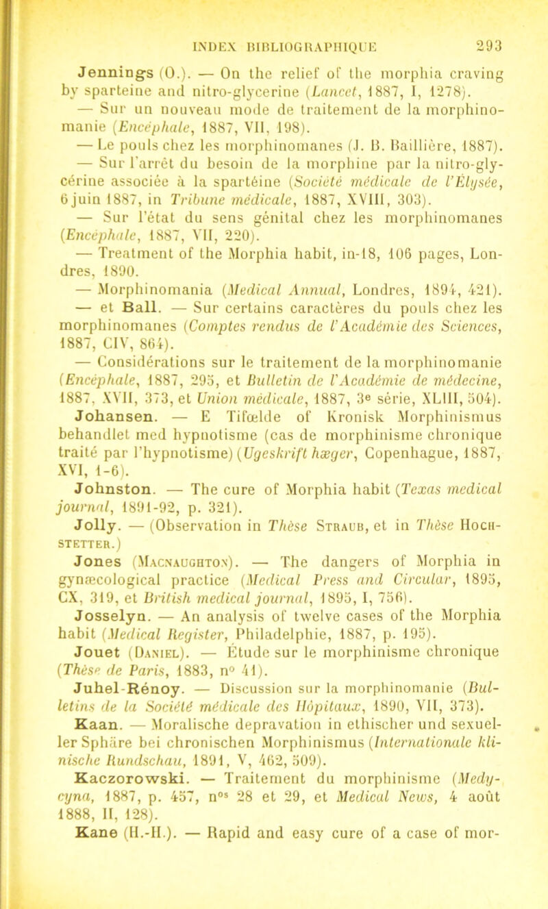 Jennings (0.). — On the relief of llie morphia craving by sparteiiie and nitro-glycerine (Lancet, 1887, I, 1278). — Sur un nouveau mode de Iraitement de la morphino- manie {Encéphale, 1887, Vil, 198). — Le pouls chez les morphinomanes (J. 13. Baillière, 1887). — Sur l’arrêt du besoin de la morphine par la nilro-gly- cêrine associée à la spartéine [Société médicale de l’Elysée, 6juin 1887, in Tribune médicale, 1887, XVIll, 303). — Sur l’état du sens génital chez les morphinomanes [Encéphale, 1887, VII, 220). — Treatment of the Morphia habit, in-I8, 106 pages, Lon- dres, 1890. — Morphinomania [Medical Annual, Londres, 1894, 421). — et Bail. — Sur certains caractères du pouls chez les morphinomanes (Comptes rendus de T Académie des Sciences, 1887, CIV, 864). — Considérations sur le traitement de la morphinomanie (Encéphale, 1887, 293, et Bulletin de VAcadémie de médecine, 1887, XVII, 373, et Union médicale, 1887, 3e série, XLlll, 504). Johansen. — E Tifœlde of Kronisk Morphiuismus behandlet med hypnotisme (cas de morphinisme chronique traité par l’hypnotisme) (t/^es/îri/'t Aæ(/er, Copenhague, 1887, XVI, 1-6). Johnston. — The cure of Morphia habit [Texas medical journal, 1891-92, p. 321). Jolly. — (Observation in Thèse Straub, et in Thèse Hocii- STETTER.) Jones (M.acn.aughton). — The dangers of Morphia in gynæcological practice (Medical Press and Circulai’, 1893, CX, 319, et British medical journal, 1893, I, 756). Josselyn. — An analysis of twelve cases of the Morphia habit [Medical Register, l’hiladelphie, 1887, p. 195). Jouet (Daniel). — Etude sur le morphinisme chronique [Thèse de Paris, 1883, n° 41). Juhel-Rénoy. — Discussion sur la morphinomanie [Bul- letins de la Société médicale des Hôpitaux, 1890, VU, 373). Kaan. — Moralische dépravation in ethischer und se.xuel- lerSphare bei chronischen .Morphinismus (/iUemaUon«/e kli- nische Rundschau, 1891, V, 462, 309). Kaezorowski. — Traitement du morphinisme [Medy- cyna, 1887, p. 437, n®* 28 et 29, et Medical News, 4 août 1888, II, 128). Kane (H.-IL). — Rapid and easy cure of a case of mor-