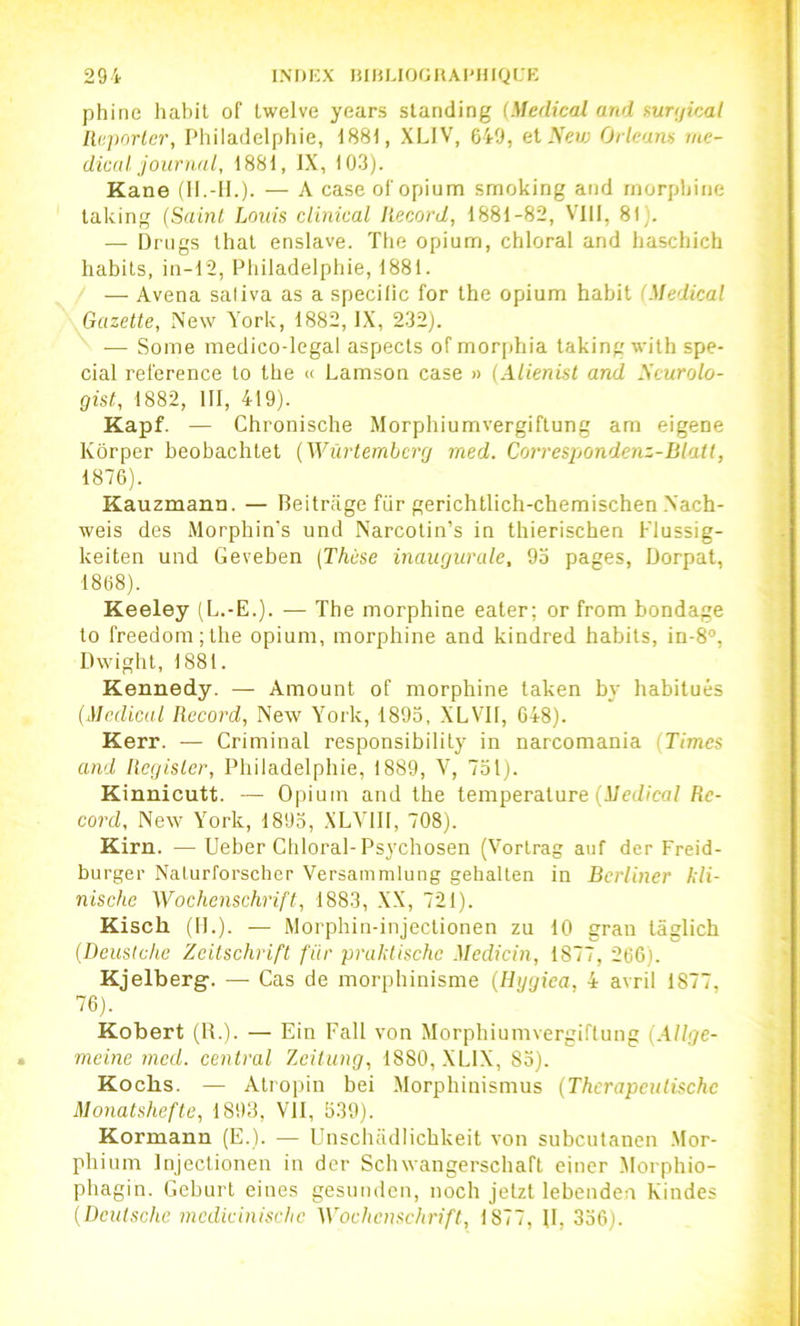 phinc habit of Iwelve years standing (Medical and mnjical licporlcr, Philadelphie, 1881, XLIV, 649, el Sevj Orléans me- dical journal, 1881, IX, 103). Kane (II.-H.). — A case ol'opium smoking and morphine taking (Sainl Lotus ciinical Record, 1881-82, VllI, 81). — Drugs that enslave. The opium, chloral and haschich habits, in-12, Philadelphie, 1881. — Avena saliva as a spécifie for the opium habit (Medical Gazette, New York, 1882, IX, 232). ■— Some medico-legal aspects of morphia taking wilh spé- cial ret'erence to the « Lamson case » (Alienist and Scurolo- gist, 1882, III, 419). Kapf. — Chronische Morphiumvergiftung am eigene Kôrper beobachtet (Wurtemberg rned. Correspondenz-Iilatt, 1876). Kauzmann. — Beitrage für gerichtlich-chemischen .N'ach- weis des Morphin's und Narcotin’s in thierischen Flussig- keiten und Geveben (Thèse inaugurale, 9o pages, Dorpat, 1868). Keeley (L.-E.). — The morphine eater; or from bondage to freedom;the opium, morphine and kindred habits, in-8°, Dwight, 1881. Kennedy. — Amount of morphine laken by habitués (Medical Record, New York, 1893, XLVK, 648). Kerr. — Criminal responsibility in narcomania (Times and Rcgisler, Philadelphie, 1889, V, 731). Kinnicutt. — Opium and the température (J/ct/ica/fic- cord, New York, 1893, XLYIII, 708). Kirn. — Ueher Chloral-Psychosen (Vortrag auf der Freid- burger Naturforscher Versammluiig gehalten in Bcrlincr kli- nischc Wochenschrift, 1883, .XX, 721). Kisch (II.). — Morphin-injectionen zu 10 gran lâglich (Deuslchc Zeitschrift für praldischc Medicin, 1877, 266). Kjelberg'. — Cas de morphinisme (Ilygiea, 4 avril 1877, 76). Kobert (B.). — Ein Fall von Morphiumvergiftung (Allge- meine rned. central Zeilung, 1880, .XLIX, 85). Koebs. — Atropin bei .Morphinismus (Thcrapeutischc Monatshefte, 1893, VU, 339). Kormann (E.). — Unschadlichkeit von subculanen .Mor- phium Injectionen in der Schwangerschaft einer Morphio- phagin. Geburt eines gesunden, noch jetzt lebenden Kindes (Deutsche mcdicinisclic Wochenschrift, 1877, B, 336).