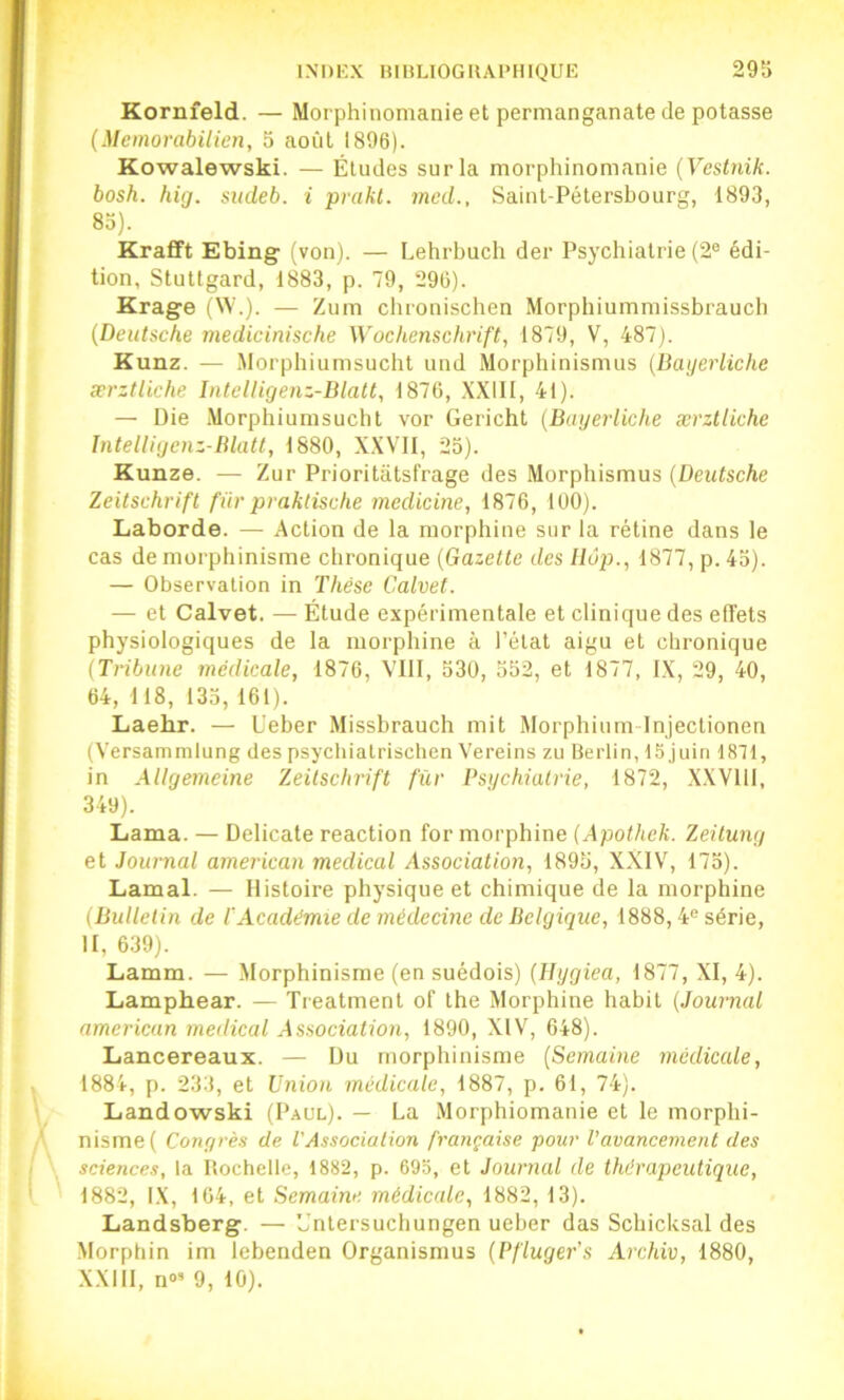 Kornfeld. — Morphinomanie et permanganate de potasse (Memorabilien, 5 août 1896). Kowalewski. — Éludes sur la morphinomanie {Vestnik. bosh. hig. sudeb. i prakt. mcd., Saint-Pétersbourg, 1893, 83). Krafft Ebing' (von). — Lehrbuch der Psychiatrie (2® édi- tion, StuUgard, 1883, p. 79, 296). Krage (W.). — Zum chronischen Morphiummissbraucb (Deutsche inedicinische Wochenschrift, 1879, V, 487). K unz. — Morphiumsucht und Morphinismus (Bayerliche ærztliche Intcliigenz-Blatt, 1876, .\X1II, 41). — Die Morphiumsucht vor Gericht (Bayerliche ærztliche Intelligenz-Blatt, 1880, X.XVII, 25). Kunze. — Zur Prioritatsfrage des Morphismus (Deutsche Zeitschrift für praktische medicine, 1876, 100). Laborde. — Action de la morphine sur la rétine dans le cas de morphinisme chronique (Gazette des llôp., 1877, p. 43). — Observation in Thèse Calvet. — et Calvet. — Étude expérimentale et clinique des effets physiologiques de la morphine à l’état aigu et chronique (Tribune médicale, 1876, VIll, 530, 552, et 1877, IX, 29, 40, 64, 118, 135, 161). Laehr. — Ueber Missbrauch mit Morphium Injectionen (Versammlung des psychialrisclien Vereins zu Berlin, 15 juin 1871, in Allgemeine 'Zeitschrift für Psychiatrie, 1872, X.XVlll, 349). Lama. — Délicate reaction for morphine (Apothek. Zeitung et Journal american medical Association, 1895, XXIV, 173). Lamal. — Histoire physique et chimique de la morphine {Bulletin de l'Académie de médecine de Belgique, 1888,4® série, H, 639). Lamm. — Morphinisme (en suédois) (llygiea, 1877, XI, 4). Lamphear. — Treatmenl of the Morphine habit (Journal american medical Association, 1890, XIV, 648). Lancereaux. — Du morphinisme (Semaine medicale, 1884, p. 233, et Union médicale, 1887, p. 61, 74). Landowski (Paul). — La Morphiomanie et le morphi- nisme ( Congrès de l'Association française pour l’avancement des sciences, la Rochelle, 1882, p. 693, et Journal de thérapeutique, 1882, IX, 164, et Semaine médicale, 1882, 13). Landsberg. — ’Jnlersuchungen ueber das Schicksal des Morphin im lebenden Organismus (Pfluger’s Archiv, 1880, XXIll, n»’ 9, 10).