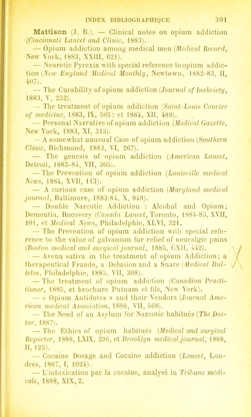Mattison (J. B.)- — Clinical notes on opium addiction {Cincinnati Lancet and CUnic, 1883). — Opium addiction among medical men (Medical Record, New York, 1883, XXIII, 621). — Neurolic Pyrexia with spécial reference to opium addic- tion (.Yeie England Medical Monthly, Newtovvn, 1882-83, II, 407). — Tlie Curabilitv of opium addiction (Journal of Inebrietv, 1883, y, 232). — The treatment of opium addiction (Saint-Louis Courier of medicine, 1883, IX, 503; et 1884, XII, 489). — Personal Narrative of opium addiction (Medical Gazette, New York, 1883, XI, 313). — A somewhat unusual Case of opium addiction (Southern CUnic, Bichmond, 1883, YI, 267). — The genesis of opium addiction (American Lancet, Detroit, 1883-84, VII, 303). — The Prévention of opium addiction (Louisville medical News, 1884, XVII, 113). — A curions case of opium addiction (Maryland medical journal. Baltimore, 1883-84, X, 849). — Double Narcotic Addiction ; Alcohol and Opium; Dementia, Recovery (Canada lancei, Toronto, 1884-83, XVII, 101, et Medical News, Philadelphie, XLVI, 321. — The Prévention of opium addiction with spécial réfé- rencé to the value of galvanism for relief of neuralgic pains (Boston medical and suryical journal, 1883, CXII, 442). — Avena sativa in the treatment of opium Addiction; a therapeutical Fraude, a Delusion and a Snare (Medical Bul- letin, Philadelphie, 1883, VU, 308). — The treatment of opium addiction (Canadian Practi- tioner, 1883, et brochure Putnam et fils, New York). — M Opium Antidotes » and their Vendors (Journal Ame- rican medical Association, 1886, VU, 568). — The .Need of an Asylum for .Narcotic habitués (TAe Doc- for, 1887). — The Ethics of opium habitués (Medical and suryical Reporter, 1888, L.XIX, 2dij, el Brooklyn medical journal, 1888, II, 123). — Cocaine Dosage and Cocaine addiction (Lancet, Lon- dres, 1887, I, 1024). — L’intoxication par la cocaïne, analysé in Tribune médi- cale, 1888, XIX, 2.