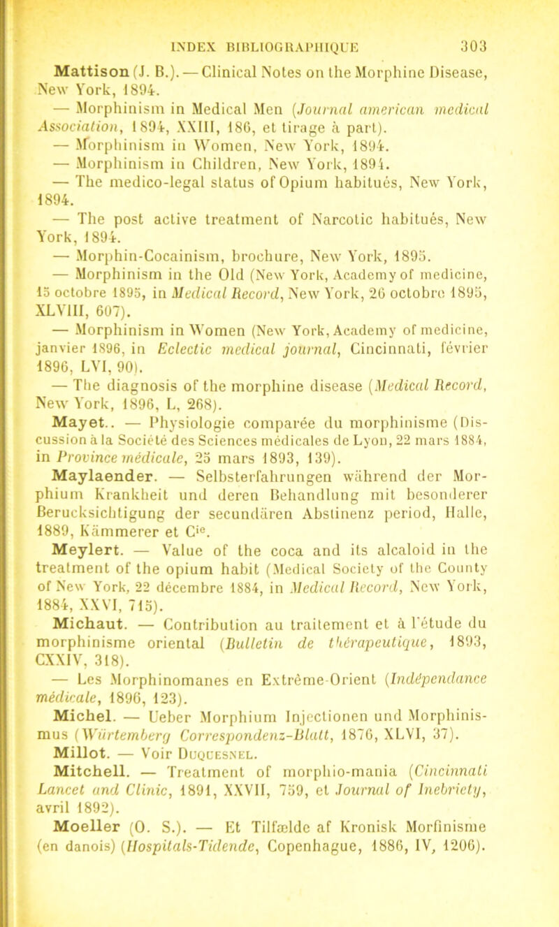 Mattison fJ. B.). — Clinical Notes on the Morphine Disease, New York, 1894. — Morphinisni in Medical Men {Journal americun medical Association, 1894, XXIIl, 180, et tirage à part). — .Morpliinism in Women, New York, 1894. — -Morphinism in Children, .New York, 1894. — The medico-legal status of Opium habitués, New York, 1894. — The post active treatinent of Narcolic habitués, New York,1894. — .Morphin-Cocainism, brochure, New York, 1895. — Morphinism in the Old (New York, Academyof medicine, 15 octobre 1895, in Medical Reeord, New York, 20 octobre 1893, XLYIII, 007). — .Morphinism in Women (New York, Academy of medicine, janvier 1896, in Eclectic medical journal, Cincinnati, février 1890, LYI, 90). — The diagnosis of the morphine disease [Medical Record, New York, 1890, L, 208). Mayet.. — Physiologie comparée du morphinisme (Dis- cussion à la Société des Sciences médicales de Lyon, 22 mars 1884, in Province médicale, 23 mars 1893, 139). Maylaender. — Selbsterfahrungen wührend der Mor- phium Krankheit und deren Behandlung mit besonderer Berucksiebtigung der secundiiren Abslinenz period. Halle, 1889, Kammerer et C>®. Meylert. — Value of the coca and its alcaloid in the treatment of the opium habit (.Medical Society of llic Counly of New York, 22 décembre 1884, in Medical Record, New York, 1884, XXVI, 713). Michaut. — Contribution au traitement et à Tétude du morphinisme oriental (Bulletin de thérapcuticiue, 1893, CXXIV, 318). — Les -Morphinomanes en E.xtréme Orient [Indépendance médicale, 1890, 123). Michel. — Ueber Morphium Injcclionen und .Morphinis- mus [Würtemberfj Correspondenz-Blatt, 1870, XLVT, 37). Millot. — Voir Duql'esnel. Mitchell. — Treatment of rnorphio-mania [Cincinnati Lancet and Clinic, 1891, X.XVII, 739, et Journal of Inebriely, avril 1892). Moeller (0. S.). — Et Tilfælde af Kronisk Morfinisme (en danois) [llospitals-Tidende, Copenhague, 1880, IV, 1200).