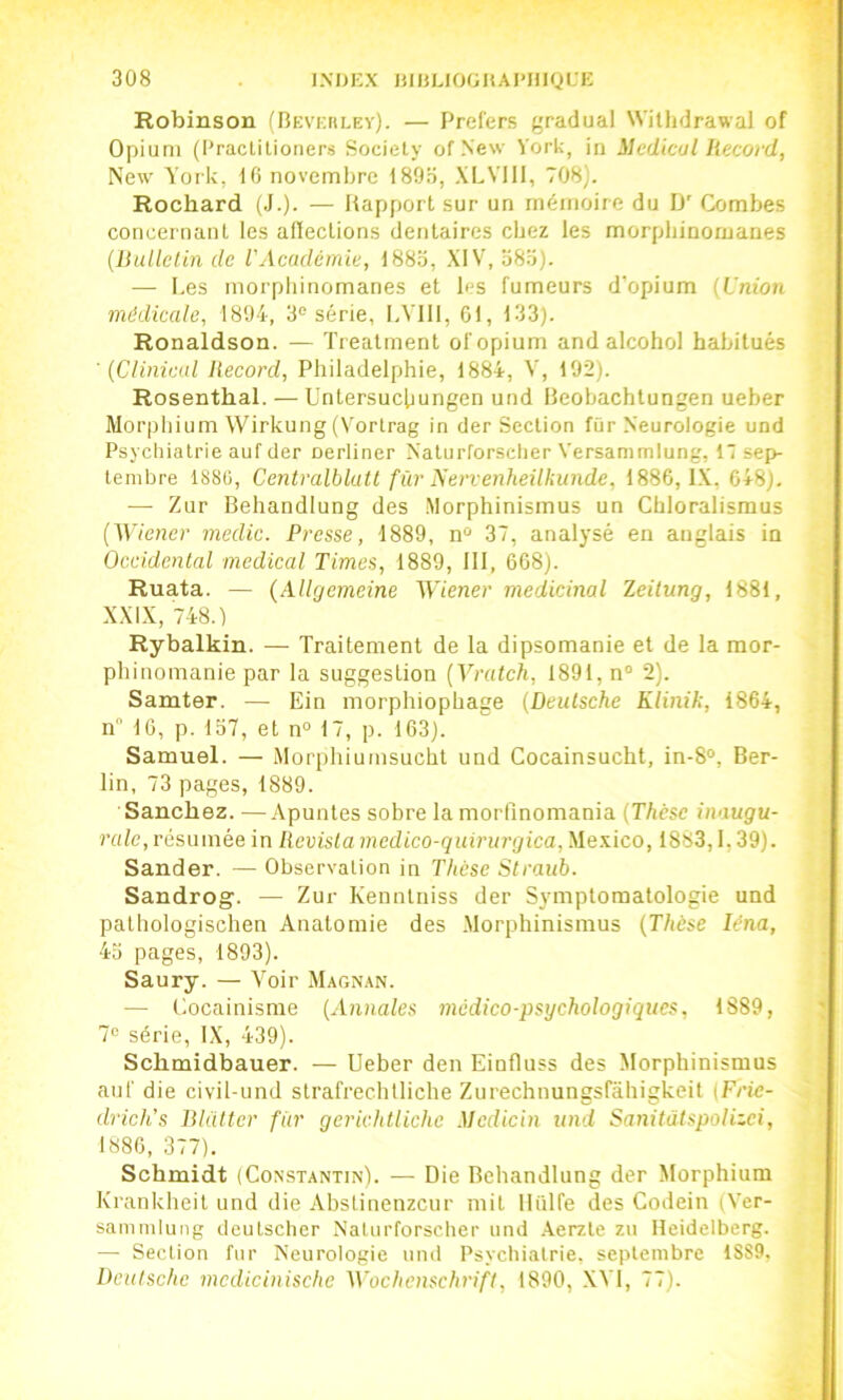 Robinson (BEVicnLEv). — Prefers f-radual Wilhdrawal of Opium (Practitioners Society of New York, in Médical Record, New York, dO novembre Is'Oo, XLVlll, 708). Rochard (J.). — Rapport sur un mémoire du IJ' Combes concernant les afleclions dentaires chez les morpliinornanes {Ihdlctin de VAcademie, 188o, XIV, 080). — Les morpliinomanes et les fumeurs d'opium {Union médicale, 1894, 3“ série, LVlll, 61, 133). Ronaldson. — Trealment of opium andalcohol habitués ' (Clinicul Record, Philadelphie, 1884, V, 192). Rosenthal. — üntersucbungen und Reobachlungen ueber Morpbium Wirkung (N'ortrag in der Section fûr Neurologie und Psychiatrie auf der nerliner Naturforsclier Versammlung, 17 sep- tembre 1880, Centralblutt für ^ervenheükunde, 1886, IX. 648). — Zur Behandlung des Morphinismus un Chloralisraus {Vt'iener inedic. Presse, 1889, n“ 37, analysé en anglais in Occidental medical Times, 1889, 111, 668). Ruata. — (Allgemeine ^Yiener médicinal leilung, 1881, XXIX, 748.) Rybalkin. — Traitement de la dipsomanie et de la mor- phinomanie par la suggestion (Vratch, 1891, n“ 2). Samter. — Ein morphiopbage {Deutsche Klinil:, 1864, n 16, p. 157, et n“ 17, p. 163). Samuel. — Morphiumsucht und Cocainsucht, in-8°, Ber- lin, 73 pages, 1889. Sanchez. —Apuntes sobre la morfmomania {Thèse inaugu- rale, résumée in lievistamedico-quirurgica, Me.xico, 1883,1,39). Sander. — Observation in Thèse Straub. Sandrog. — Zur Kenntniss der Symptomatologie und palbologischen Anatomie des .Morphinismus {Thèse léna, 45 pages, 1893). Saury. — Voir Magn.-\n. — Cocainisrae {Annales médico-psychologiques, 1889, 7« série, IX, 439). Schmidbauer. — Ueber den Einfluss des Morphinismus auf die civil-und slrafrecbtliche Zurechnungsfâhigkeit iFric- drich's Blatter fur gerichtlichc Mcdicin und Sanitülspolizci, 1886, 377). Schmidt (Constantin). — Die Behandlung der Morphium Krankheit und die Abslinenzeur mit lliilfe des Codein (Ver- sanimlung deutsclier Naturforsclier und .Xerzte zu Heidelberg. —• Section fur Neurologie und Psychiatrie, septembre 1S89, Deutsche mcdicinisclie Wochenschrift, 1890, .XVI, 77).