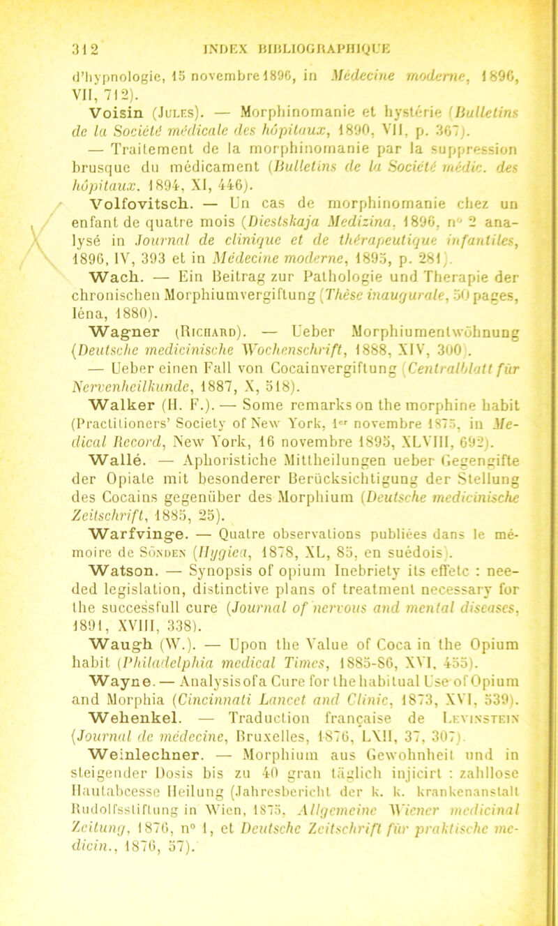 d’Iiypnologie, 15 novembre 189G, in Médecine moderne, 1890, VII, 712). Voisin (Jules). — .Morpliinomanie et hystérie (Jiullelins de lu Société médicale des hôpitaux, 1890, VII, p. 307). — Traitement de la morphinomanie par la suppression brusque du médicament (Bulletins de la Société médic. des hôpitaux. 1894, XI, 446). Volfovitsch. — Un cas de morphinomanie chez un enfant de quatre mois {Diestskaja Medizina, 1890, n 2 ana- lysé in .Journal de clinique et de thérapeutique infantiles, 1896, IV, 393 et in Médecine moderne, 189.5, p. 281). Waeh. — Ein Beitrag zur Pathologie und Thérapie der chronischen Morphiumvergiftung {Thèse inaugurale, 50 pages, léna, 1880). Wagner (Richard). — Ueber Morphiumentwôhnung {Deutsche medieinische Wochenschrift, 1888, XIV, 300 . — Ueber einen Fait von Cocainvergiftung {Centralhlatt fur Nervenheilkunde, 1887, .X, 518). Walker (H. F.). — Some remarks on the morphine habit (Practitioners’ Society of New York, l'' novembre 1S75, in Me- dical Record, New York, 16 novembre 1895, XLVIII, 692). Wallé. — Apboristiche Mittheilungen ueber F.egengifte der Opiate mit besonderer Berücksichtigung der Slellung des Cocains gegenüber des ’\Iorphium {Deutsche medieinische Zeitschrift, 1885, 25). Warfvinge. — Quatre observations publiées dans le mé- moire de Sd.NDEN {Ihjgiea, 1878, XL, 85, en suédois). Watson. — Synopsis of opium Inebriety Us effetc : nee- ded législation, distinctive plans of treatmenl necessary for the successfull cure {Journal of nervous and mental discases, 1891, XVllI, 338). Waugh (W.). — Upon the Value of Coca in the Opium habit [l'hiladclphia medical Times, 1885-86, XVI, 455). Wayne. — Analysisofa Cure for the habituai Use-of Opium and Morphia {Cincinnati Lancet and Clinic, 1873, XVl, 539). Webenkel. — Traduction française de Levi.nstein {Journal de médecine, Bru.xelles, 1876, lAlI, 37, 307). Weinlechner. — Morphium aus Ciewohnheil und in sleigender Rosis bis zu 40 gran Uigtich injicirl ; zahllose Ilautabcesse lleilung (Jahrcsberichl der k. k. krankenanstalt Rudolfsslifliing in Wicn, 1875, Allgemcinc Wiener médicinal Zeitung, 1870, n® 1, et Deutsche Zeitschrift fur praktischc me- dicin.. 1870. 57).