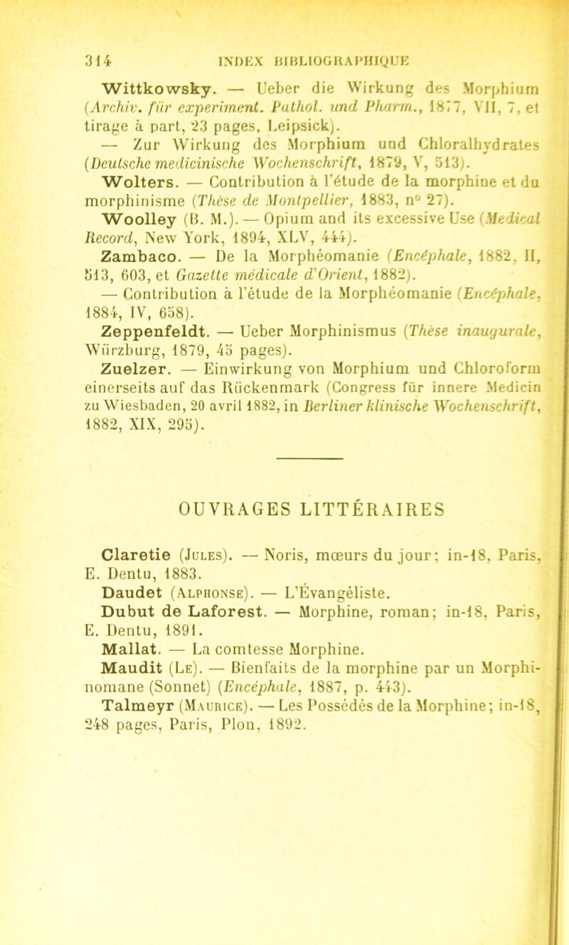 Wittkowsky. — Ueber die Wirkung des Morphium (Archiv. fur experimenl. Pulkol. und Pharrn., 1877, YJI, 7, et tirage à part, “23 pages, Leipsick). — Zur Wirkung des Morphium und Chloralh}’drates {Deutsche medicinische Wochenschrift, 1879, V, 313). Wolters. — Contribution a l’étude de la morphine et du morphinisme {Thèse de Montpellier, 1883, n° 27). Woolley (B. M.). — Opium and its excessive Use {Medical Record, New York, 1894, XLY, 444). Zambaco. — De la Morphéomanie {Encéphale, 1882, II, 313, 603, et Gazelle médicale d'Orienl, 1882). — Contribution à l’étude de la Morphéomanie (Encéphale, 1884, IV, 638). Zeppenfeldt. — Ueber Morphinismus {Thèse inaugurale, Wiirzburg, 1879, 43 pages). Zuelzer. — Einwirkung von Morphium und Chloroform einerseits auf das Rückenmark (Congress fûr innere .Medicin zu Wiesbaden, 20 avril 1882, in Berliner klinische Wochenschrift, 1882, XIX, 295). OUVRAGES LITTÉRAIRES Claretie (Jules). —Noris, mœurs du jour; in-18, Paris, E. Dentu, 1883. Daudet (Alphonse). — L’Évangéliste. Dubut de Laforest. — Morphine, roman; in-18, Paris, E. Dentu, 1891. Mallat. — La comtesse Morphine. Maudit (Le). — Bienfaits de la morphine par un Morphi- nomane (Sonnet) {Encéphale, 1887, p. 4*3). Talmeyr (Maurice). — Les Possédés de la Morphine; in-18, 248 pages, Paris, Plon, 1892.