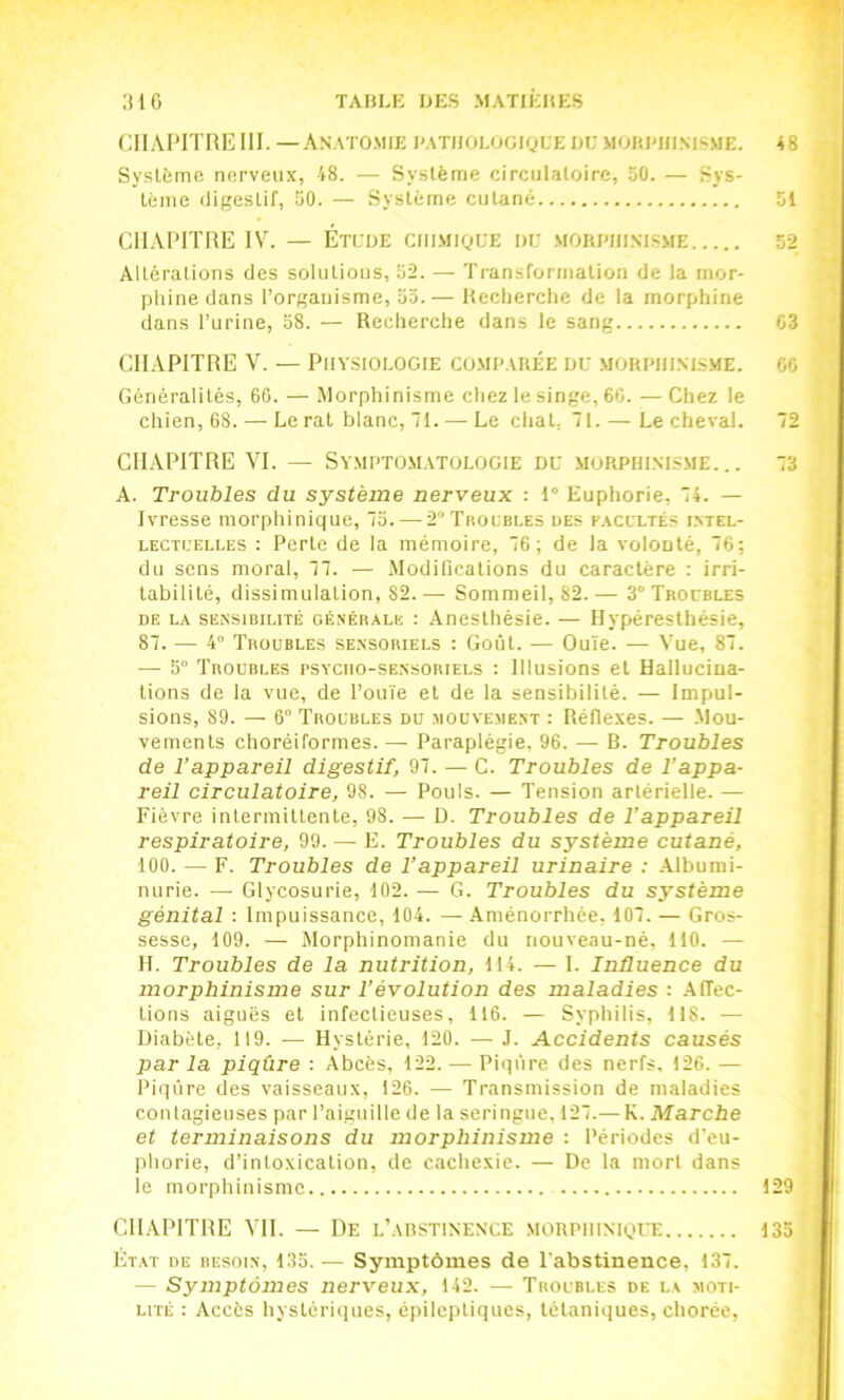 CHAPITRE III. —An.ato.mie rat/iolooique uu moui'Hi.msme. 48 Système nerveux, 48. — Système circulatoire, 50. — Sys- tème iligestif, 50. — Système cutané 51 ’ CHAPITRE IV. — Étlue ciiiMiguE »i: .MORPniXLSME 52 Altérations des solutions, 52. — Transformation de la mor- phine dans l’organisme, 55. — Heclierche de la morphine dans l’urine, 58. — Recherche dans le sang C3 CHAPITRE V. — Physiologie comparée uu morphinisme, go Généralités, 66. — Morphinisme cliez le singe, 66. — Chez le chien, 68. — Le rat blanc, 71. — Le chat. 71. — Lecheval. 72 CHAPITRE VI. — Symptomatologie du morphinisme... 73 A. Troubles du système nerveux : 1° Euphorie, 74. — Ivresse morphinique, 75.—-2'’Troubles des facultés intel- lectuelles : Perte de la mémoire, 76; de la volonté, 76; du sens moral, 77. — Modifications du caractère : irri- tabilité, dissimulation, 82. — Sommeil, 82. — 3° Troubles DE LA SENSIBILITÉ GÉNÉRALE : Ancstliésie. — Hypérestliésic, 87. —■ 4 'J'roubles sensoriels : Goût. — Ouïe. — Vue, 87. — 5“ Troubles psycho-sensoriels : Illusions et Hallucina- tions de la vue, de l’ouïe et de la sensibilité. — Impul- sions, 89. — 6° Troubles du .-«oüve.ment : Réflexes. — .Mou- vements chorétformes. — Paraplégie, 96. — B. Troubles de l’appareil digestif, 97. — C. Troubles de l’appa- reil circulatoire, 98. — Pouls. — Tension artérielle. — Fièvre intermittente, 98. — D. Troubles de l’appareil respiratoire, 99. — E. Troubles du système cutané, 100. — F. Troubles de l’appareil urinaire : .Albumi- nurie. — Glycosurie, 102. — G. Troubles du système génital : Impuissance, 104. —.Aménorrhée, 107. — Gros- sesse, 109. — Morphinomanie du nouveau-né, 110. — H. Troubles de la nutrition, 114. — I. Inûuence du morphinisme sur l’évolution des maladies : .AfTec- tions aiguës et infectieuses, 116. — Syphilis, 118. — Diabète, 119. — Hystérie, 120. — J. Accidents causés par la piqûre : Abcès, 122. — Piqûre des nerfs, 126. — Piqûre des vaisseaux, 126. — Transmission de maladies contagieuses par l’aiguille de la seringue, 127.— K. Marche et terminaisons du morphinisme : Périodes d’eu- ' phorie, d’intoxication, de cachexie. — De la mort dans le morphinisme 129 CHAPITRE VH. — De l’austinence morphinique 135 ; Ét.\t de besoin, 135.— Symptômes de l'abstinence, 137. — Symptômes nerveux, 142. — Troubles de la moti- i LiTÉ : Accès hystériques, épileptiques, tétaniques, chorée,