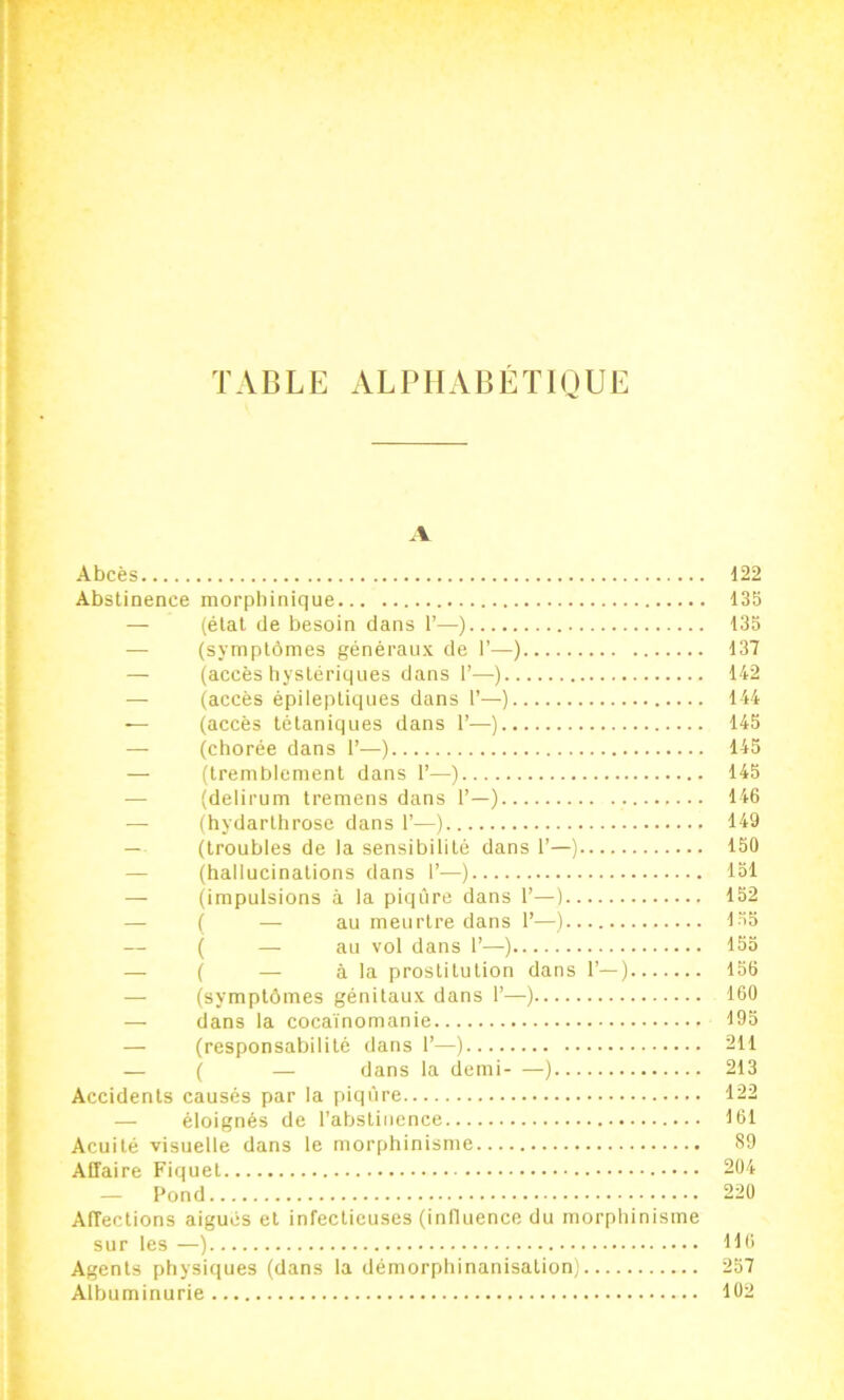 TABLE ALPHABÉTIQUE { '* A «î ^ Abcès 122 ^ Abstinence morphinique 135 i — (étal de besoin dans 1’—) 135 T — (symptômes généraux de I’—) 137 ji — (accès hystériques dans 1’—) 142 I — Qccès épileptiques dans I’—) 144 t — (accès tétaniques dans 1’—) 145 J — (chorée dans 1’—) 145 i — (tremblement dans 1’—) 145 ^ — (delirum tremens dans 1’—) 146 i — (hydarthrose dans 1’—) 149 * — (troubles de la sensibilité dans 1’—) 150 * — (hallucinations dans 1’—) 151 (impulsions à la piqûre dans 1’—) 152 - — ( —-au meurtre dans 1’—) 155 — ( — au vol dans 1’—) 155 — ( — à la prostitution dans 1’—) 156 — (symptômes génitaux dans 1’—) 160 J — clans la cocaïnomanie 195 ( — (responsabilité dans 1’—) 211 J — ( —■ dans la clemi ) 213 * Accidents causés par la piqûre 122 J — éloignés de l’abstinence 161 c Acuité visuelle dans le morphinisme 89 Affaire Piquet 204 — Pond 220 Affections aigues et infectieuses (inlluence du morphinisme sur les —) 116 Agents physiques (dans la démorphinanisalion) 257 Albuminurie 102 I- *