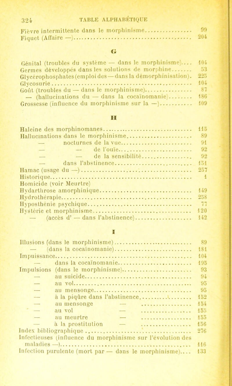 Fièvre intermiUenle dans le morphinisme 90 Fiqiicl (Alîaire —j 204 c; Génital (troubles du système — dans le morphinisme) 104 Germes développés dans les solutions de morphine 53 Glycérophosphates (emploi des — dans la démorphinisation). 225 Glycosurie 104 Goût (troubles du — dans le morphinisme)., 87 — (hallucinations du — dans la cocaïnomanie. 180 Grossesse (influence du morphinisme sur la —) 109 II Haleine des morphinomanes 115 Hallucinations dans le morphinisme 89 — nocturnes de la vue 91 — — de l’ouïe 92 — — de la sensibilité 92 — dans l’abstinence 151 Hamac (usage du —) 257 Historique 1 Homicide (voir Meurtre) Hydarthrose amorphinique 149 Hydrothérapie 258 Hyposthénie psychique 77 Hystérie et morphinisme 120 (accès d’ — dans l’abstinence) 142 1 Illusions (dans le morphinisme) 89 — (dans la cocaïnomanie) 181 Impuissance 104 — dans la cocaïnomanie 195 Impulsions (dans le morphinisme) 93 —• au suicide 94 — au vol 95 — au mensonge 95 — à la piqûre dans l’abstinence. ■ 152 — au mensonge — 154 ' — au vol — 155 — au meurtre — 153 — à la prostitution — 156 Index bibliographique 276 Infectieuses (innuence du morphinisme sur l’évolution des maladies—) 116 Infection purulente (mort par— dans le morphinisme) 133