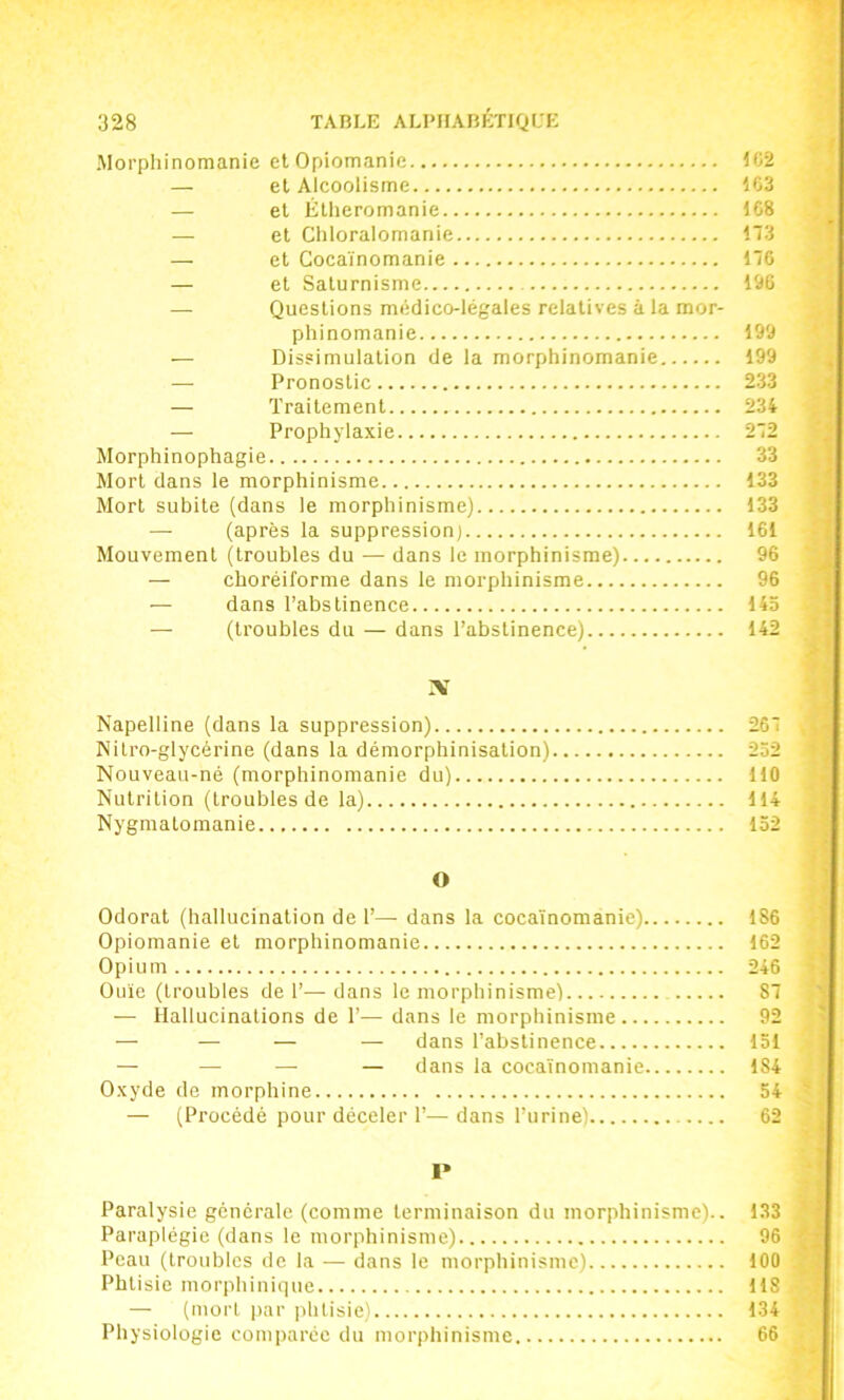 Morphinomanie et Opiomanie 1C2 — el Alcoolisme 1C3 — el Éthéromanie 1C8 — et Chloralomanie 173 — el Cocaïnomanie 176 — et Saturnisme 196 — Questions médico-légales relatives à la mor- phinomanie 199 — Dissimulation de la morphinomanie 199 — Pronostic 233 — Traitement 234 — Prophylaxie 272 Morphinophagie 33 Mort dans le morphinisme 133 Mort subite (dans le morphinisme) 133 — (après la suppression) 161 Mouvement (troubles du — dans le morphinisme) 96 — choréiforme dans le morphinisme 96 — dans l’abstinence 143 — (troubles du — dans l’abstinence) 142 X Napelline (dans la suppression) 267 Nitro-glycérine (dans la démorphinisation) 232 Nouveau-né (morphinomanie du) 110 Nutrition (troubles de la) 114 Nygmatomanie 152 O Odorat (hallucination de 1’— dans la cocaïnomanie) 186 Opiomanie el morphinomanie 162 Opium 246 Ouïe (troubles de 1’—dans le morphinisme) 87 — Hallucinations de 1’— dans le morphinisme 92 — — — — dans l’abstinence 131 — —^ - — dans la cocaïnomanie 184 Oxyde de morphine 54 — (Procédé pour déceler 1’—dans l’urine) 62 1* Paralysie générale (comme terminaison du morphinisme).. 133 Paraplégie (dans le morphinisme) 96 Peau (troubles de la — dans le morphinisme) 100 Phtisie morphinique 118 — (mort par phtisie) 134 Physiologie comparée du morphinisme 66