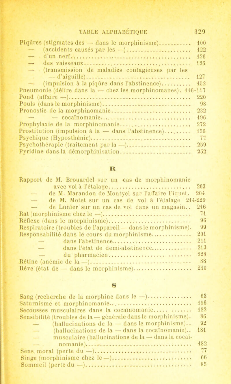 Piqûres (stigmates des — dans le morphinisme) 100 — (accidents causés par les —) 122 — d’un nerf 126 — des vaisseaux 126 — (transmission de maladies contagieuses par les — d’aiguille) 127 — (impulsion à la piqûre dans l’abstinence) 152 Pneumonie (délire dans la ^ chez les morphinomanes). 116-117 Pond (alfairc —) 220 Pouls (dans le morphinisme) 98 Pronostic de la morphinomanie 232 — — cocaïnomanie 196 Prophylaxie de la morphinomanie 272 Prostitution (impulsion à la — dans l’abstinence) 136 Psychique (Hyposthénie) 77 Psychothérapie (traitement par la —) 259 Pyridine dans la démorphinisation 252 11 Rapport de .M. Brouardel .'ur un cas de morphinomanie avec vol à l’étalage 203 — de M. Marandon de Montyel sur l’affaire Piquet. 204 — de M. Motet sur un cas de vol à l’étalage 214-229 — de Lunler sur un cas de vol dans un magasin.. 216 Rat (morphinisme chez le —) 71 Réflexe (dans le morphinisme) 96 Respiratoire (troubles de l’appareil — dans le morphinisme). 99 Responsabilité dans le cours du morphinisme 201 — dans l’abstinence 211 —■ dans l’état de demi-abstinence 213 — du pharmacien 228 Rétine (anémie de la —) 88 Rêve (état de— dans le morphinisme) 210 S Sang (recherche de la morphine dans le —) 63 Saturnisme et morphinomanie 196 Secousses musculaires dans la cocaïnomanie 182 Sensibilité (troubles de la— générale dans le morphinisme). 86 — (hallucinations de la — dans le morphinisme).. 92 — (hallucinations de la—dans la cocaïnomanie).. 181 — musculaire (hallucinations de la — dans la cocaï- — nomanie) 182 Sens moral (perte du —) 77 Singe (morphinisme chez le—) 66 Sommeil (perte du—) 85