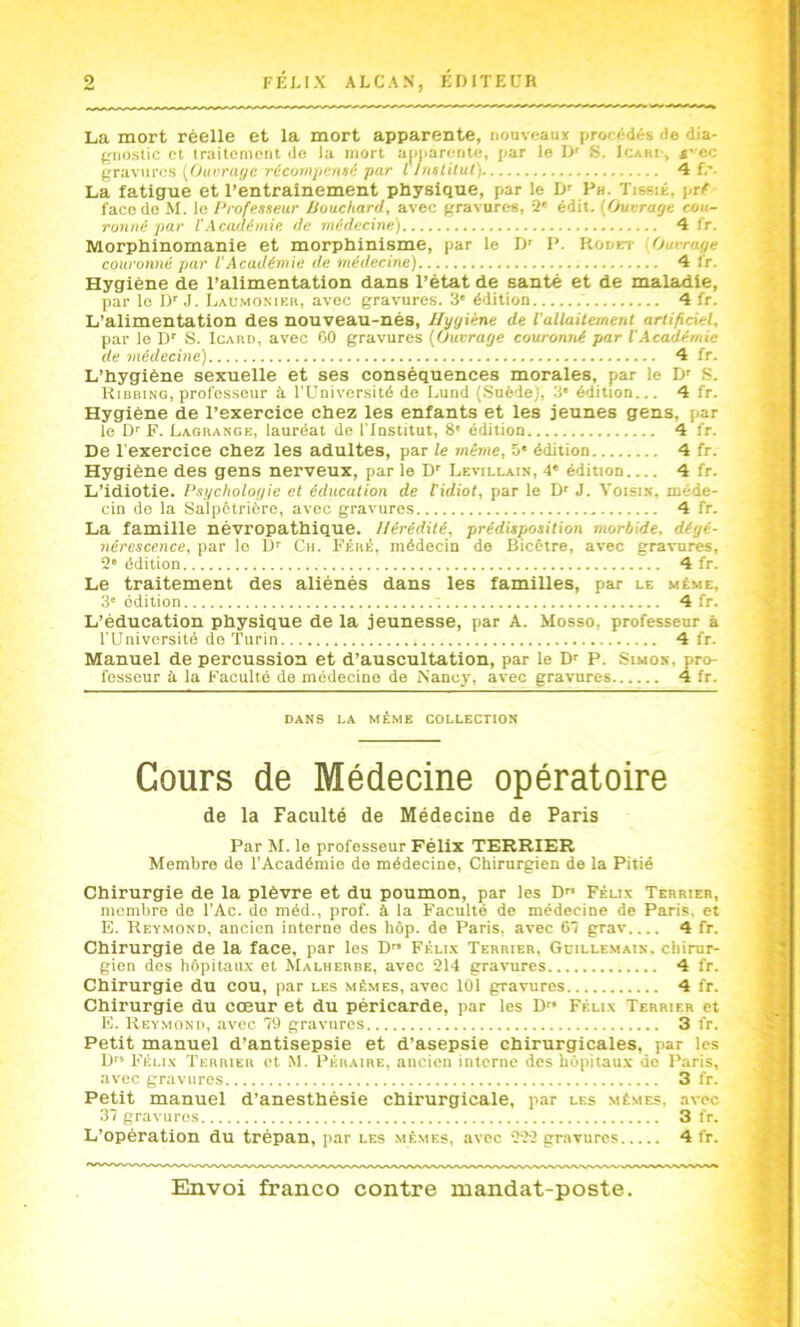 La mort réelle et la mort apparente, nouveaux procédés de dia- frnoslic cl Iraitcmcut de la mort a|)iiarctiti!, par le D' fi. Icabi-, «-ec gravures {Ourruyc récompensé par llnsUlut) 4 f.' La fatigue et l’entraînement physique, par le D' Ph. Tissik, pré face do M. le /‘rofesseur Bouchard, avec gfravures, 2' édit. {Ouvrage cou- ronné par l'Académie de médecine) 4 fr. Morphinomanie et morphinisme, par le Jy P. Kookt Ourrage couronné par l’Académie de médecine) 4 l'r. Hygiène de l’alimentation dans l’état de santé et de maladie, par le D’J. Lau.mosier, avec gravures. 3* édition 4 fr. L’alimentation des nouveau-nés. Hygiène de l'allaitement artificiel, par le D' S. Icard, avec 00 gravures {Ouvrage couronné par VAcadémie de médecine) 4 fr. L’hygiène sexuelle et ses conséquences morales, par le D’ S. Kibbing, professeur à l’Université de Lund {SuêdeJ, 3* édition... 4 fr. Hygiène de l’exercice chez les enfants et les jeunes gens, par le D'' F. Lagrange, lauréat de l'institut, 8' édition 4 fr. De l'exercice chez les adultes, par le même, 5* édition 4 fr. Hygiène des gens nerveux, par le D’ Levillain, 4* édition 4 fr. L’idiotie. Psychologie et éducation de l'idiot, par le D' J. Voisin, méde- cin de la Salpêtrière, avec gravures 4 fr. La famille névropathique. Hérédité, prédisposition morbide, dégé- nérescence, par le U'' Ch. Féré, médecin de Bicêtre, avec gravures, 2'édition 4 fr. Le traitement des aliénés dans les familles, psu' le même, 3' édition 4 fr. L’éducation physique de la jeunesse, par A. Mosso, professeur à l’Université do Turin 4 fr. Manuel de percussion et d’auscultation, par le D' P. Simon, pro- fesseur à la Faculté de médecine de Nancy, avec gravures 4 fr. DANS LA MÈ.ME COLLECTION Cours de Médecine opératoire de la Faculté de Médecine de Paris Par M. le professeur Félix TERRIER Membre de l’Académie do médecine, Chirurgien de la Pitié Chirurgie de la plèvre et du poumon, par les D Félix Terrieb, membre do l’Ac. de méd., prof, à la Faculté de médecine de Paris, et E. Reymond, ancien interne des hôp. de Paris, avec 61 grav 4 fr. Chirurgie de la face, par les D” Féli.x Terrier, Gcillemain, chirur- gien des hôpitaux et Malherbe, avec 214 gravures 4 fr. Chirurgie du cou, par les mêmes, avec 101 gravures 4 fr. Chirurgie du cœur et du péricarde, par les D« Félix Terrier et E. Reymond, avec 79 gravures 3 fr. Petit manuel d’antisepsie et d’asepsie chirurgicales, par les D” Félix Terrier et M. Péraire, ancien interne des hôpilau.v de Paris, avec gravures 3 fr. Petit manuel d’anesthésie chirurgicale, par les mêmes, avec 37 gravures 3 fr. L’opération du trépan, par les mêmes, avec 222 gravures 4 fr.