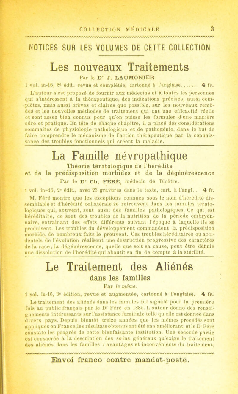 NOTICES SUR LES VOLUMES DE CETTE COLLECTION Les nouveaux Traitements Par le D J. LAUMONIER I ïül. in-I6, 2“ édit, revue et complétée, cartonné à l'anglaise 4 fr. L’auteur s'est proposé do fournir aux médecins et à toutes les personnes qui s'intéressent à la thérapeutique, des indications précises, aussi com- plètes, mais aussi brèves et claires que possible, sur les nouveaux remè- des et les nouvelles méthodes de traitement qui ont uuo efficacité réelle et sont assez bien connus pour qu’on puisse les formuler d'une manière sûre et pratique. En tête de chaque chapitre, il a placé des considérations sommaires de physiologie pathologique et de pathogénio, dans le but do faire comprendre le mécanisme do l’action thérapeutique par la connais- sance des troubles fonctionnels qui créent la maladie. La Famille névropathique Théorie tératologique de l’hérédité et de la prédisposition morbides et de la dégénérescence Par le D'' Ch. FÉRÉ, médecin de Bicêtro. 1 vol. in-16, 2' édit., avec 25 gravures dans le texte, cart. à l’angl.. 4 fr. M. Féré montre que les exceptions connues sous le nom d'hérédité dis- semblable et d'hérédité collatérale se retrouvent dans les familles térato- logiques qui, souvent, sont aussi des familles pathologiques. Ce qui est héréditaire, ce sont des troubles de la nutrition do la période embryon- naire, entraînant des effets différents suivant l'époque à laquelle ils se produisent. Les troubles du développement commandent la prédisposition morbide, do nombreux faits le prouvent. Ces troubles héréditaires ou acci- dentels do l'évolution réalisent une destruction progressive dos caractères de la race ; la dégénérescence, quelle que soit sa cause, peut être définie une dissolution de l’hérédité qui aboutit en fin do compte à la stérilité. Le Traitement des Aliénés dans les familles Par le même. 1 vol. in-t6, 3* édition, revue et augmentée, cartonné à l’anglaise. 4 fr. Le traitement des aliénés dans les familles fut signalé pour la première fois au public français par le D' Féré en 1889. L'auteur donne des rensei- gnements intéressants sur l’assistance familiale telle qu elle est donnée dans divers pays. Depuis bientôt treize années que les mômes procédés sont appliqués en Franco,les résultats obtenus ont été en s’améliorant, otlo D'Féré constate les progrès do cette bienfaisante institution. Une seconde partie est consacrée à la description des soins généraux qu'exige le traitement des aliénés dans les familles : avantages et inconvénients du traitement.