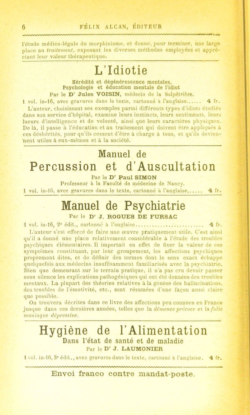 l’dludo médico-lAgale du morphinisme, et donne, pour terminer, une large place au traitement, exposant les diverses méthodes employées et appré- ciant leur valeur thérapeutiquei L’Idiotie Hérédité et dégénérescence mentales. Psychologie et éducation mentale de l'idiot Par le Jules VOISIN, médecin de la Salpêtrière. 1 vol. in-16, avec gravures dans le texte, cartonné à l’anglaise 4 fr. L’auteur, choisissant ses exemples parmi différents types d’idiots étudiés dans son service d’hôpital, e.xamine leurs instincts, leurs sentiments, leurs lueurs d’intelligence et de volonté, ainsi que leurs caractères physiques. De là, il passe à l’éducation et au traitement qui doivent être appliqués à ces déshérités, pour qu’ils cessent d’être à charge à tous, et qu'ils devien- nent utiles à eux-mêmes et à la société. Manuel de Percussion et d’Auscultation Par le D’’ Paul SIMON Professeur à la Faculté de médecine de Nancy. 1 vol. in-16, avec gravures dans le texte, cartonné à l’anglaise, 4 fr. Manuel de Psychiatrie Par le D-- J. ROGUES DE FURSAC 1 vol. in-16, 2” édit., cartonné à l'anglaise 4 fr. L’auteur s’cst efforcé de faire une œuvre pratiquement utile. C'est ainsi qu’il a donné une place relativement considérable à l’étude des troubles psychiques élémentaires. Il importait en effet de fixer la valeur de ces symptômes constituant, par leur groupement, les affections psychiques proprement dites, et de définir des termes dont le sens exact échappe quelquefois au.x médecins insuffisamment familiarisés avec la psychiatrie. Bien que demeurant sur le terrain pratique, il n’a pas cru devoir passer sous silence les explications pathogéniques qui ont été données des troubles mentaux. La plupart des théories relatives à la genèse des hallucinations, des troubles do l'émotivité, etc., sont résumées d’une façon aussi claire que possible. On trouvera décrites dans ce livre des affections peu connues en France jusque dans cos dernières années, telles que la démence précoce et la folie mnniafjiie dépressive. Hygiène de l’Alimentation Dans l’état de santé et de maladie Par le D' J. LAUMONIER 1 vol. in-16, 3' édit., avec gravures dans le texte, cartonné à l'anglaise. 4 fr.