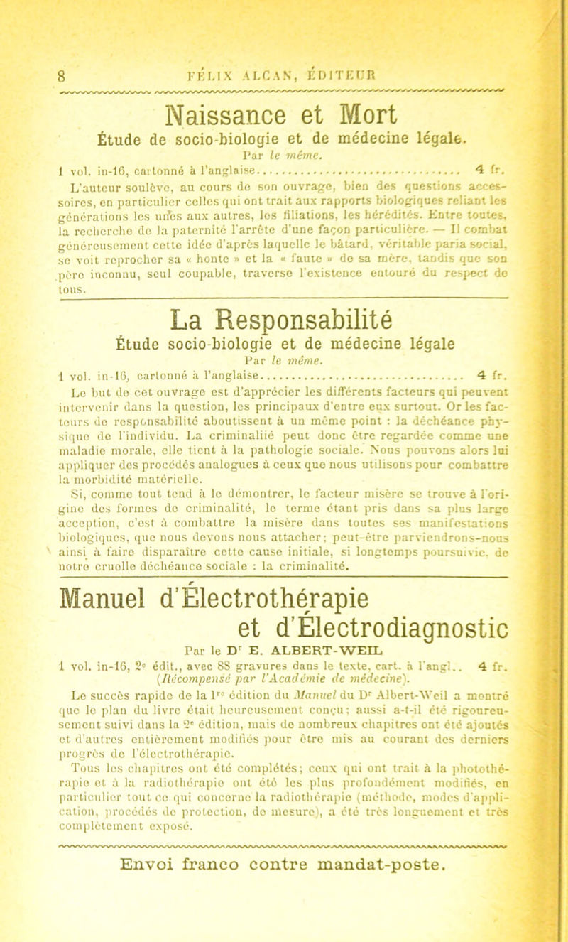 Naissance et Mort Étude de socio-biologie et de médecine légale. Par le même. 1 vol. in-16, cartonné à l’anglaise 4 fr. L'autour soulève, au cours de son ouvrage, bien des questions acces- soires, en particulier celles qui ont trait aux rapports biologiques reliant les générations les un’es aux autres, los liliations, les bérédilés. Entre toutes, la roclierclio de la paternité l arrête d'une façon particulière. — Il combat généreusement cette idée d'après laquelle le bâtard, véritable paria social, se voit reprocher sa » honte » et la « faute » do sa mère, tandis que son père inconnu, seul coupable, traverse l'e.xistcnce entouré du resp^ect do tous. La Responsabilité Étude socio-biologie et de médecine légale Par le même. 1 vol. in-16, cartonné à l’anglaise 4 fr. Le but do cet ouvrage est d'apprécier les différents facteurs qui peuvent intervenir dans la question, les principaux d'entre eux surtout. Or les fac- teurs do responsabilité aboutissent à un mémo point : la déchéance phy- sique do l'individu. La crimiualiié peut donc être regardée comme une maladie morale, elle lient à la pathologie sociale. Nous pouvons alors lui appliquer des procédés analogues à ceu.x que nous utilisons pour combattre la morbidité matérielle. Si, comme tout tend à le démontrer, le facteur misère se trouve à l'ori- gine des formes do criminalité, le terme étant pris dans sa plus large acception, c'est à combattre la misère dans toutes ses manifestations biologiques, que nous devons nous attacher; peut-être parviendrons-nous ' ainsi à faire disparaître cotte cause initiale, si longtemps poursuivie, de notre cruolle déchéance sociale ; la criminalité. Manuel d’Électrothérapie et d’Électrodiagnostic Par le D E. ALBERT-WEIL 1 vol. in-16, 2' édit., avec 8S gravures dans le texte, cart. à l'angl.. 4 fr. {incompensé par l’Académie de médecine). Le succès rapide de la 1 édition du Jlanuel du Albert-AVeil a montré que le plan du livre était heureusement conçu : aussi a-t-il été rigoureu- sement suivi dans la 2' édition, mais do nombreux chapitres ont été ajoutés et d’autres entièrement modiliés pour être mis au courant des derniers progrès de l'éleclrothérapic. Tous les chapitres ont été complétés; ceux qui ont trait à la photothé- rapio et à la radiothérapie ont été los plus profondément modifiés, en particulier tout ce qui concerne la radiothérapie (méthode, modes d'appli- cation, iirocédés de protection, do mesure), a été très longuement et très complètement exposé.