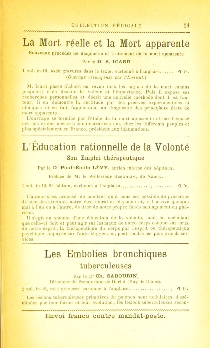 La Mort réelle et la Mort apparente Nouveaux procédés de diagnostic et traitement de la mort apparente Par le D' S. IGARD 1 vol. in-I6, avec gravures dans io texte, cartonné à l’anglaise 4 fr. {Ouvrage récompensé par l’Tnstilut.) M. Icard passe d'abord en revue tous los signes de la mort connus jusqu’ici ; il on discute la valeur et l’importancè. Puis il expose ses recherches personnelles et décrit une nouvelle méthode dont il est l’au- teur; il en démontre la certitude par des preuves expérimentales et cliniques et en fait l’application au diagnostic des princip'aux états do mort apparente. L’ouvrage se termine par l’étude de la mort apparente et par l’exposé des lois et des mesures administratives qui, chez les diri'érents peuples et plus spécialement en France, president aux inhumations. L’Éducation rationnelle de la Volonté Son Emploi thérapeutique Par le D' Paul-Émile LÉATY, ancien interne des hôpitaux. Préface de M. le Professeur Bernheim, do Nancy. 1 vol. in-16, 6* édition, cartonné à l’anglaise 4 fr. L'auteur s’est proposé de montrer qu’il nous est possible do préserver de bien des atteintes notre être moral et physique et, s'il arrive quelque mal à l’un ou à l'autre, de tirer de notre propre fonds soulagement ou gué- rison. 11 s'agit en somme d'une éducation do la volonté, mais en spécifiant que celle-ci doit et peut agir sur les maux do notre corps comme sur ceux de notre esprit; la thérapeutique du corps par l’esprit ou thérapeutique psychique, appuyée sur l’auto-shggestion, peut rendre les plus grands ser- vices. Les Embolies bronchiques tuberculeuses Par le U' Ch. SABOURIN, Directeur du Sanatorium de üurtol iPuy-de-Dôme). 1 vol. in-16, avec gravures, cartonné à l’anglaise 4 fr. Les lésions tuberculeuses primitives du poumon sont nodulaires, dissé- minées par leur forme et leur évolution; les lésions tuberculeuses secon-