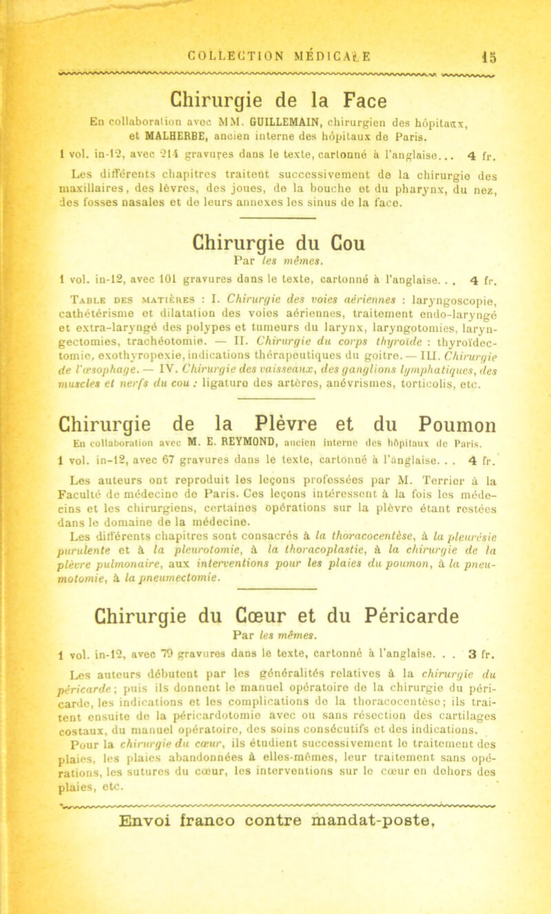 Chirurgie de la Face En collaboralion avec MM. GÜILLEMAIN, chirurgien des hôpitaax, et MALHERBE, ancien interne des hôpitaux de Paris. I vol. in-P2, avec îll gravures dans le texte, cartonné à l’anglaise... 4 fr. Les différents chapitres traitent successivement de la chirurgie des maxillaires, des lèvres, des joues, de la bouche et du pharynx, du nez des fosses nasales et de leurs annexes les sinus de la face. Chirurgie du Cou Par les mêmes. 1 vol. in-12, avec 101 gravures dans le texte, cartonné à l'anglaise. . . 4 fr. Table des matières : I. Chirurgie des voies aériennes : laryngoscopie, cathétérisme et dilatation des voies aériennes, traitement endo-laryngé et extra-laryngé des polypes et tumeurs du larynx, laryngotomies, laryn- gectomies, trachéotomie. — II. Chirurgie du corps thyroïde ; thyroïdec- tomie, exothyropexie, indications thérapeutiques du goitre.— lU. Chirurgie de l'œsophage. — IV. Chirurgie des vaisseaux, des ganglions lymphatiques, des muscles et nerfs du cou : ligature des artères, anévrismes, torticolis, etc. Chirurgie de la Plèvre et du Poumon Eu collaboration avec M. E. REYMOND, ancien interne des hôpilimx de Paris. 1 vol. in-12, avec 67 gravures dans le texte, cartonné à l'anglaise. . . 4 fr. Les auteurs ont reproduit les leçons professées par M. Terrier à la Faculté de médecine de Paris. Ces leçons intéressent à la fois les méde- cins et les chirurgiens, certaines opérations sur la plèvre étant restées dans le domaine de la médecine. Les différents chapitres sont consacrés à la thoracocentèse, à la pleurésie purulente et à la pleurotomie, à la thoracoplastie, à la chirurgie de la plèvre pulmonaire, aux interventions pour les plaies du poumon, à la pneu- motomie, à la pneumectomie. Chirurgie du Cœur et du Péricarde Par les mêmes. 1 vol. in-12, avec 79 gravures dans le texte, cartonné à l'anglaise. . . 3 fr. Les auteurs débutent par les généralités relatives à la chirurgie du péricarde ; puis ils donnent le manuel opératoire do la chirurgie du péri- carde, les indications et les complications do la thoracocentèse ; ils trai- tent ensuite de la péricardotomie avec ou sans résection des cartilages costaux, du manuel opératoire, des soins consécutifs et des indications. Pour la chirurgie du cœur, ils étudient successivement le traitement des plaies, les plaies abandonnées à elles-mêmes, leur traitomont sans opé- rations, les sutures du cœur, les interventions sur le cœur en dehors des plaies, etc.