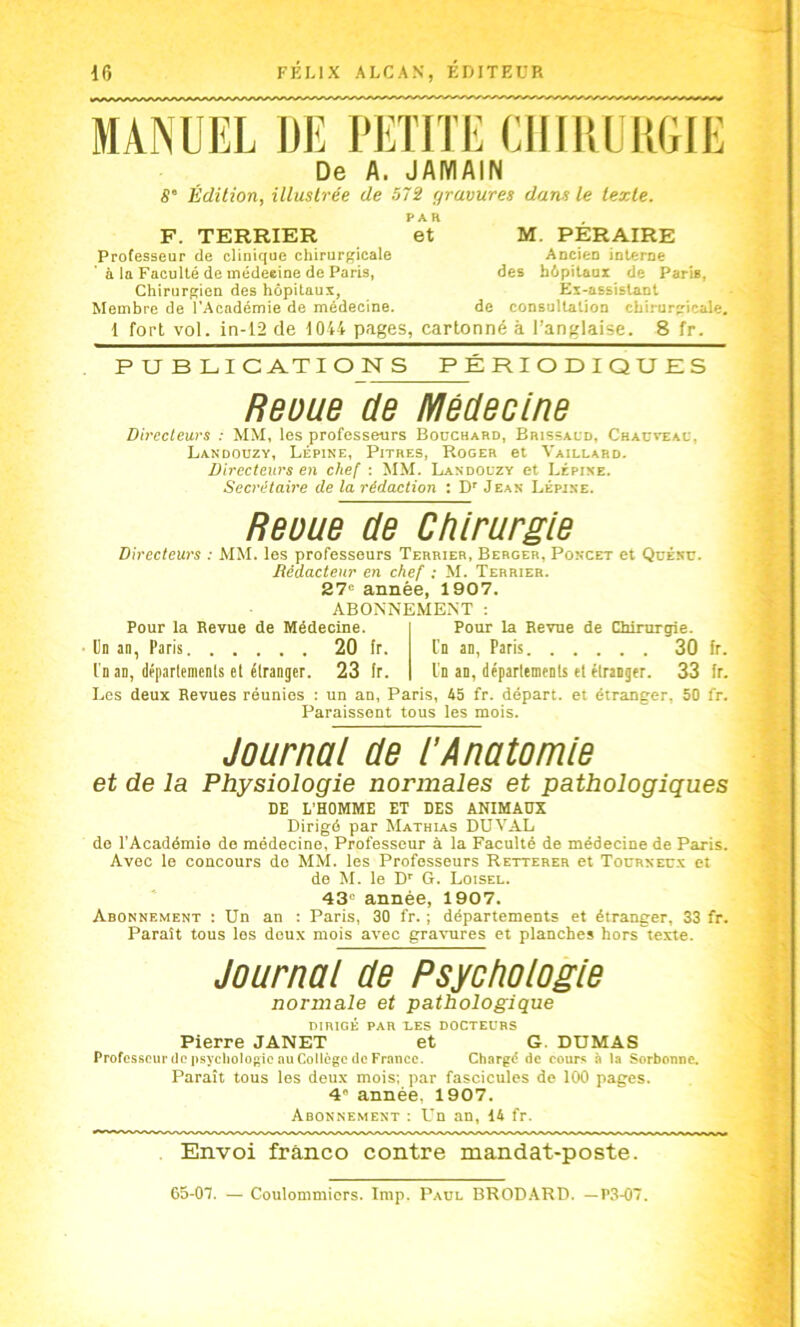 MANUEL DE PETITE ClllliÜUGIE De A. JAMAIN B° Édition, illustrée de 572 gravures dans le texte. F. TERRIER Professeur de clinique chirurgicale a la Faculté de médeeine de Paris, Chirurgien des hôpitaux, Membre de l’Académie de médecine. PAR et M. PERAIRE Ancien interne des hôpitaux de Paris, Ex-assistant de consultation chirurgicale. 1 fort vol. in-12 de 1044 pages, cartonné à l’anglaise. 8 fr. PUBLICATIONS PERIODIQUES Reoue de Médecine Dircclews : MM, les professeurs Bouchard, Brissald, Chac^'eau, Landouzy, Lépine, Pitres, Roger et Vaillahd. Directeurs en chef : MM. Landouzy et Lépine. Secrétaire de la rédaction : D' Jean Lépine. Reuue de Chirurgie Directeurs : MM. les professeurs Terrier, Berger, Poncet et Qüénc. Rédacteur en chef ; M. Terrier. 27“ année, 1907. ABONNEMENT ; Pour la Revue de Médecine. Un an, Paris 20 fr. l'n an, déparlemenls el étranger. 23 Ir. Pour la Revue de Chirurgie. Un an, Paris 30 fr. l'n an, déparlemenls et étranger. 33 fr. Los deux Revues réunies : un an, Paris, 45 fr. départ, et étranger, 50 fr. Paraissent tous les mois. Journai de i’Anatomie et de la Physiologie normales et pathologiques DE L'HOMME ET DES ANIMADX Dirigé par Mathias DUVAL do l’Académie de médecine, Professeur à la Faculté de médecine de Paris. Avec le concours do MM. les Professeurs Retterer et Tocrnecx et de M. le D’’ G. Loisel. 43“ année, 1907. Abonnement : Un an : Paris, 30 fr, ; départements et étranger, 33 fr. Paraît tous les deux mois avec gravures et planches hors texte. Journai de Psychoiogie normale et pathologique DIRIGÉ PAR LES DOCTEURS Pierre JANET et G. DUMAS Professeur (le psychologie au Collège (le France. Chargé de cours 4 la Sorbonne. Paraît tous les deux mois; par fascicules de 100 pages. 4“ année, 1907. Abonnement : Un an, 14 fr. Envoi franco contre mandat-poste. 65-07. — Coulommicrs. lmp. Paul BROD.ARD. —P.34)7.