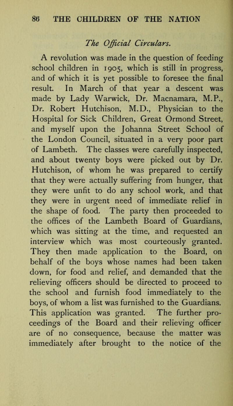 The Official Circulars. A revolution was made in the question of feeding school children in 1905, which is still in progress, and of which it is yet possible to foresee the final result. In March of that year a descent was made by Lady Warwick, Dr. Macnamara, M.P., Dr. Robert Hutchison, M.D., Physician to the Hospital for Sick Children, Great Ormond Street, and myself upon the Johanna Street School of the London Council, situated in a very poor part of Lambeth. The classes were carefully inspected, and about twenty boys were picked out by Dr. Hutchison, of whom he was prepared to certify that they were actually suffering from hunger, that they were unfit to do any school work, and that they were in urgent need of immediate relief in the shape of food. The party then proceeded to the offices of the Lambeth Board of Guardians, which was sitting at the time, and requested an interview which was most courteously granted. They then made application to the Board, on behalf of the boys whose names had been taken down, for food and relief, and demanded that the relieving officers should be directed to proceed to the school and furnish food immediately to the boys, of whom a list was furnished to the Guardians. This application was granted. The further pro- ceedings of the Board and their relieving officer are of no consequence, because the matter was immediately after brought to the notice of the