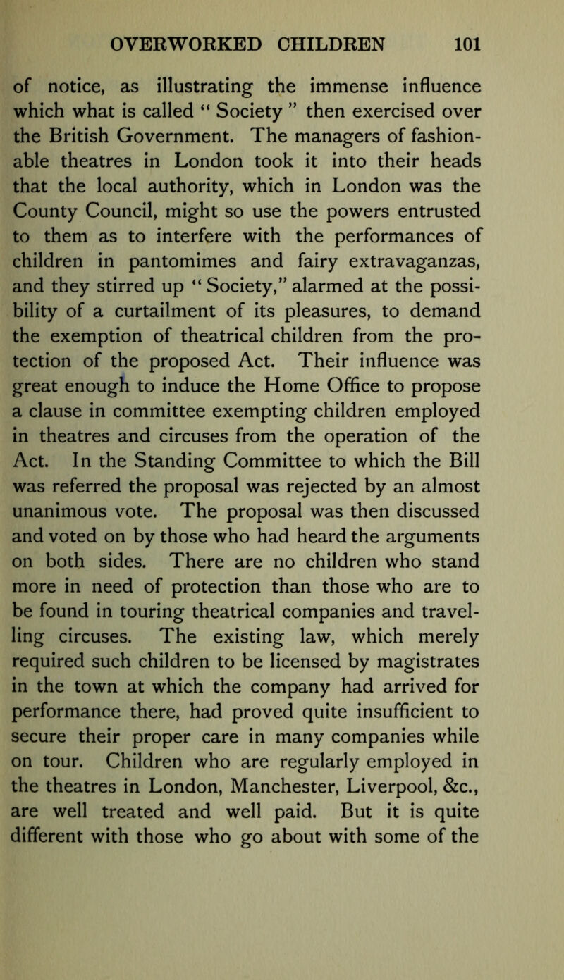 of notice, as illustrating the immense influence which what is called “ Society ” then exercised over the British Government. The managers of fashion- able theatres in London took it into their heads that the local authority, which in London was the County Council, might so use the powers entrusted to them as to interfere with the performances of children in pantomimes and fairy extravaganzas, and they stirred up “ Society,” alarmed at the possi- bility of a curtailment of its pleasures, to demand the exemption of theatrical children from the pro- tection of the proposed Act. Their influence was great enough to induce the Home Office to propose a clause in committee exempting children employed in theatres and circuses from the operation of the Act. In the Standing Committee to which the Bill was referred the proposal was rejected by an almost unanimous vote. The proposal was then discussed and voted on by those who had heard the arguments on both sides. There are no children who stand more in need of protection than those who are to be found in touring theatrical companies and travel- ling circuses. The existing law, which merely required such children to be licensed by magistrates in the town at which the company had arrived for performance there, had proved quite insufficient to secure their proper care in many companies while on tour. Children who are regularly employed in the theatres in London, Manchester, Liverpool, &c., are well treated and well paid. But it is quite different with those who go about with some of the