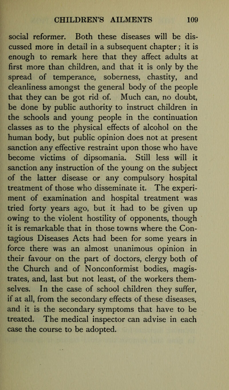 social reformer. Both these diseases will be dis- cussed more in detail in a subsequent chapter; it is enough to remark here that they affect adults at first more than children, and that it is only by the spread of temperance, soberness, chastity, and cleanliness amongst the general body of the people that they can be got rid of. Much can, no doubt, be done by public authority to instruct children in the schools and young people in the continuation classes as to the physical effects of alcohol on the human body, but public opinion does not at present sanction any effective restraint upon those who have become victims of dipsomania. Still less will it sanction any instruction of the young on the subject of the latter disease or any compulsory hospital treatment of those who disseminate it. The experi- ment of examination and hospital treatment was tried forty years ago, but it had to be given up owing to the violent hostility of opponents, though it is remarkable that in those towns where the Con- tagious Diseases Acts had been for some years in force there was an almost unanimous opinion in their favour on the part of doctors, clergy both of the Church and of Nonconformist bodies, magis- trates, and, last but not least, of the workers them- selves. In the case of school children they suffer, if at all, from the secondary effects of these diseases, and it is the secondary symptoms that have to be treated. The medical inspector can advise in each case the course to be adopted.