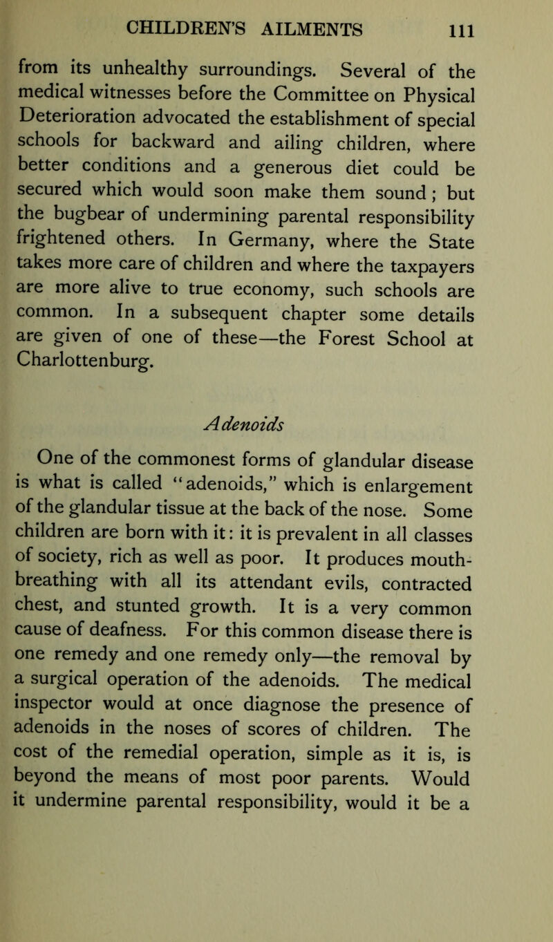 from its unhealthy surroundings. Several of the medical witnesses before the Committee on Physical Deterioration advocated the establishment of special schools for backward and ailing children, where better conditions and a generous diet could be secured which would soon make them sound; but the bugbear of undermining parental responsibility frightened others. In Germany, where the State takes more care of children and where the taxpayers are more alive to true economy, such schools are common. In a subsequent chapter some details are given of one of these—the Forest School at Charlottenburg. A denoids One of the commonest forms of glandular disease is what is called “adenoids,” which is enlargement of the glandular tissue at the back of the nose. Some children are born with it: it is prevalent in all classes of society, rich as well as poor. It produces mouth- breathing with all its attendant evils, contracted chest, and stunted growth. It is a very common cause of deafness. For this common disease there is one remedy and one remedy only—the removal by a surgical operation of the adenoids. The medical inspector would at once diagnose the presence of adenoids in the noses of scores of children. The cost of the remedial operation, simple as it is, is beyond the means of most poor parents. Would it undermine parental responsibility, would it be a