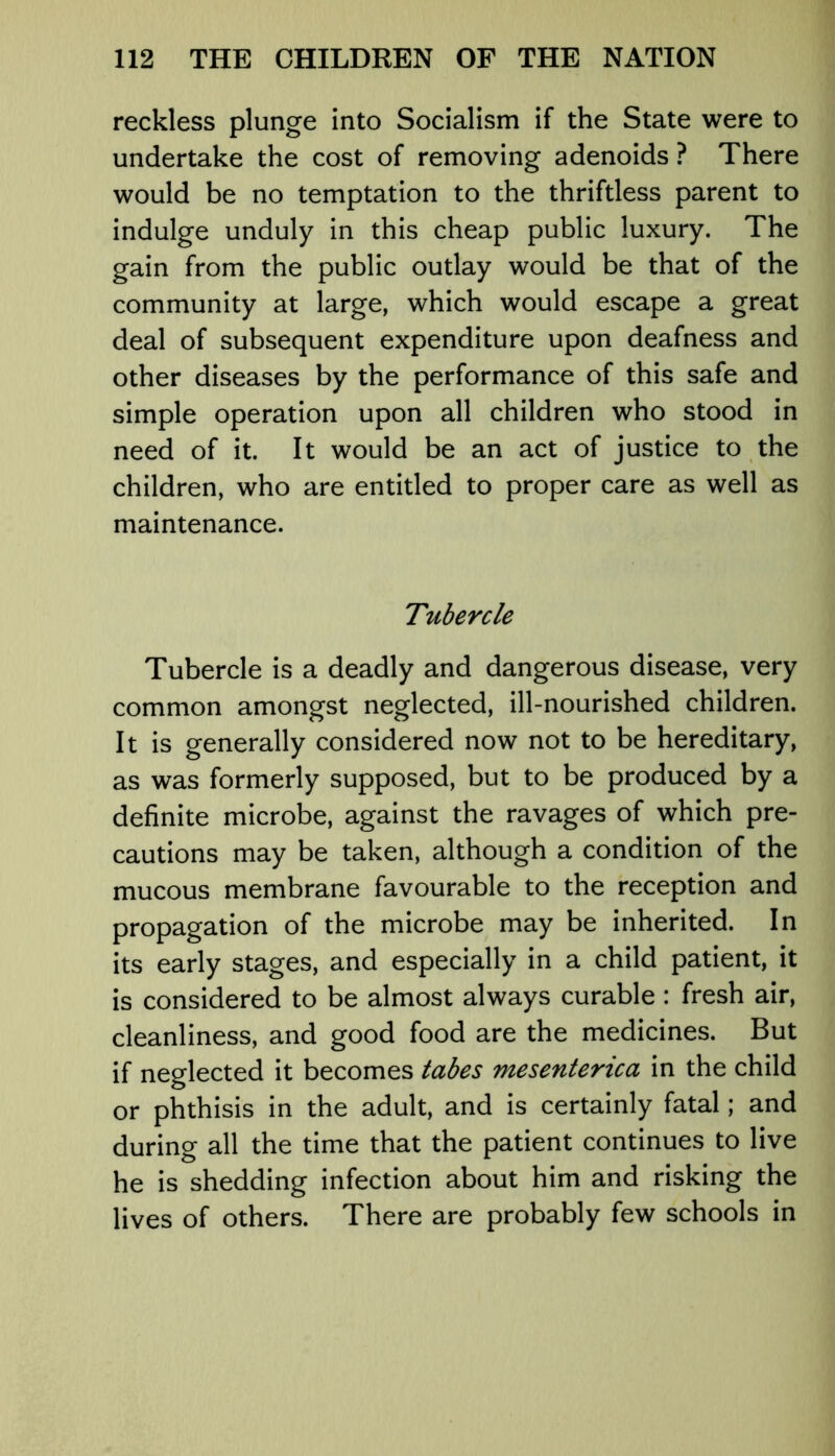 reckless plunge into Socialism if the State were to undertake the cost of removing adenoids ? There would be no temptation to the thriftless parent to indulge unduly in this cheap public luxury. The gain from the public outlay would be that of the community at large, which would escape a great deal of subsequent expenditure upon deafness and other diseases by the performance of this safe and simple operation upon all children who stood in need of it. It would be an act of justice to the children, who are entitled to proper care as well as maintenance. Tubercle Tubercle is a deadly and dangerous disease, very common amongst neglected, ill-nourished children. It is generally considered now not to be hereditary, as was formerly supposed, but to be produced by a definite microbe, against the ravages of which pre- cautions may be taken, although a condition of the mucous membrane favourable to the reception and propagation of the microbe may be inherited. In its early stages, and especially in a child patient, it is considered to be almost always curable : fresh air, cleanliness, and good food are the medicines. But if neglected it becomes tabes mesentenca in the child or phthisis in the adult, and is certainly fatal; and during all the time that the patient continues to live he is shedding infection about him and risking the lives of others. There are probably few schools in