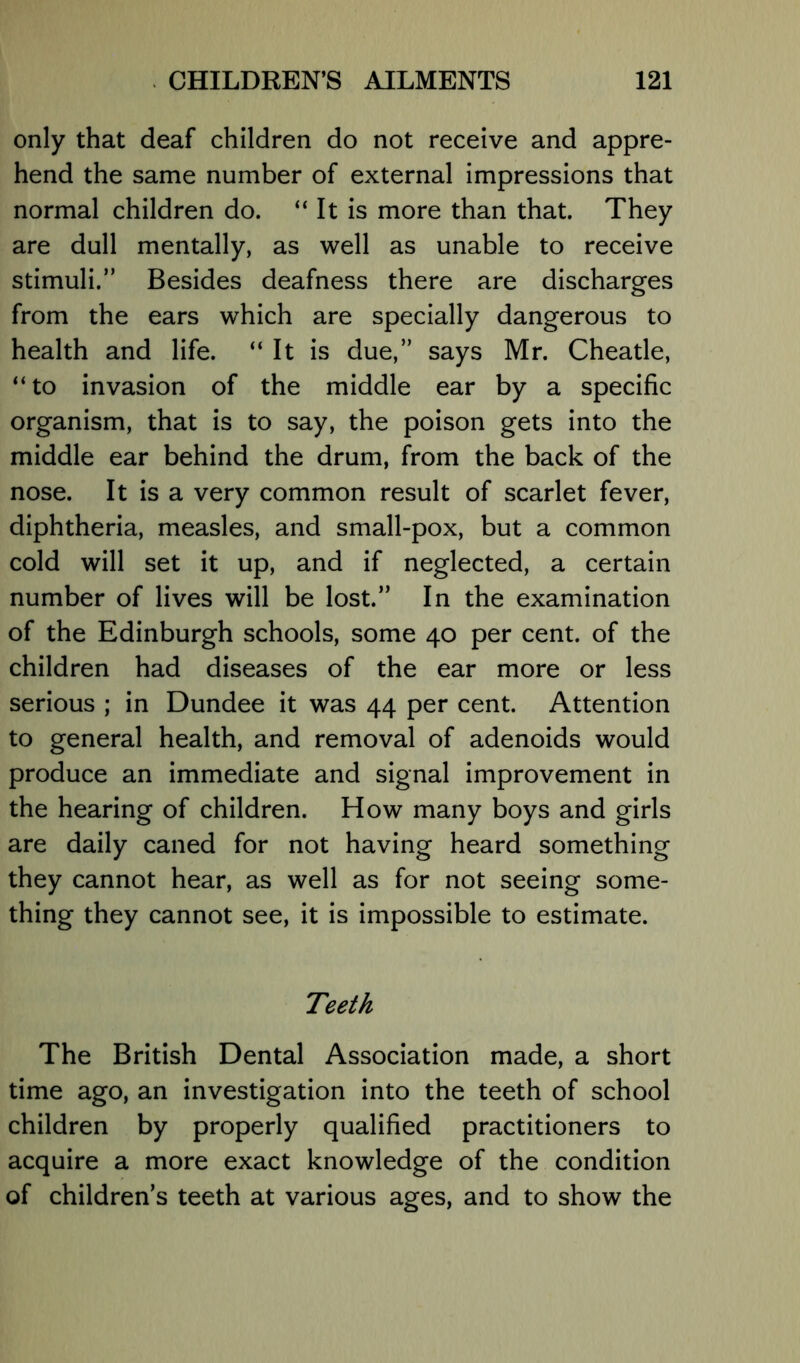 only that deaf children do not receive and appre- hend the same number of external impressions that normal children do. “ It is more than that. They are dull mentally, as well as unable to receive stimuli.” Besides deafness there are discharges from the ears which are specially dangerous to health and life. “ It is due,” says Mr. Cheatle, “to invasion of the middle ear by a specific organism, that is to say, the poison gets into the middle ear behind the drum, from the back of the nose. It is a very common result of scarlet fever, diphtheria, measles, and small-pox, but a common cold will set it up, and if neglected, a certain number of lives will be lost.” In the examination of the Edinburgh schools, some 40 per cent, of the children had diseases of the ear more or less serious ; in Dundee it was 44 per cent. Attention to general health, and removal of adenoids would produce an immediate and signal improvement in the hearing of children. How many boys and girls are daily caned for not having heard something they cannot hear, as well as for not seeing some- thing they cannot see, it is impossible to estimate. Teeth The British Dental Association made, a short time ago, an investigation into the teeth of school children by properly qualified practitioners to acquire a more exact knowledge of the condition of childrens teeth at various ages, and to show the